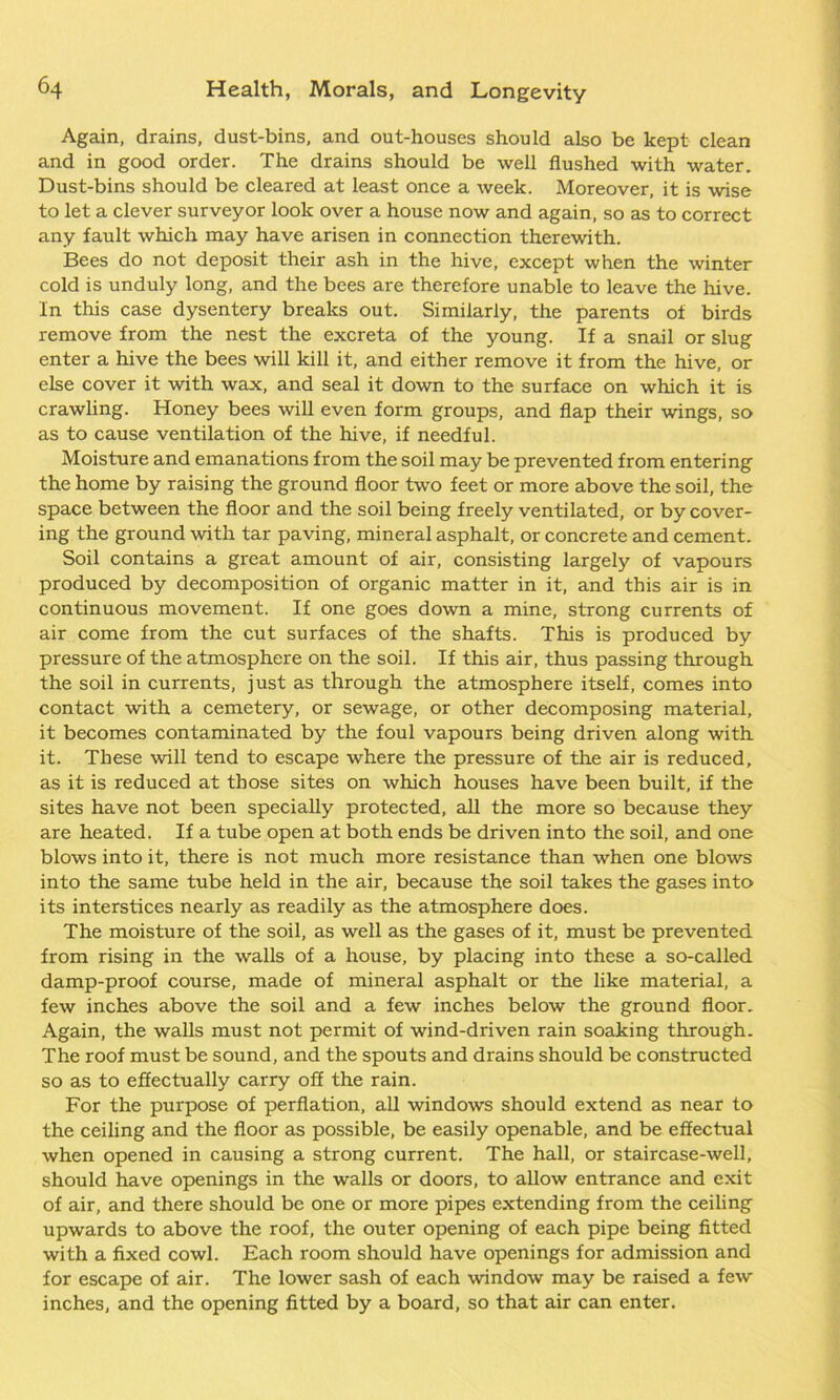 Again, drains, dust-bins, and out-houses should also be kept clean and in good order. The drains should be well flushed with water. Dust-bins should be cleared at least once a week. Moreover, it is wise to let a clever surveyor look over a house now and again, so as to correct any fault which may have arisen in connection therewith. Bees do not deposit their ash in the hive, except when the winter cold is unduly long, and the bees are therefore unable to leave the hive. In this case dysentery breaks out. Similarly, the parents of birds remove from the nest the excreta of the young. If a snail or slug enter a hive the bees will kill it, and either remove it from the hive, or else cover it with wax, and seal it down to the surface on which it is crawling. Honey bees will even form groups, and flap their wings, so as to cause ventilation of the hive, if needful. Moisture and emanations from the soil may be prevented from entering the home by raising the ground floor two feet or more above the soil, the space between the floor and the soil being freely ventilated, or by cover- ing the ground with tar paving, mineral asphalt, or concrete and cement. Soil contains a great amount of air, consisting largely of vapours produced by decomposition of organic matter in it, and this air is in continuous movement. If one goes down a mine, strong currents of air come from the cut surfaces of the shafts. This is produced by pressure of the atmosphere on the soil. If this air, thus passing through the soil in currents, just as through the atmosphere itself, comes into contact with a cemetery, or sewage, or other decomposing material, it becomes contaminated by the foul vapours being driven along with it. These will tend to escape where the pressure of the air is reduced, as it is reduced at those sites on which houses have been built, if the sites have not been specially protected, all the more so because they are heated. If a tube open at both ends be driven into the soil, and one blows into it, there is not much more resistance than when one blows into the same tube held in the air, because the soil takes the gases into its interstices nearly as readily as the atmosphere does. The moisture of the soil, as well as the gases of it, must be prevented from rising in the walls of a house, by placing into these a so-called damp-proof course, made of mineral asphalt or the like material, a few inches above the soil and a few inches below the ground floor. Again, the walls must not permit of wind-driven rain soaking through. The roof must be sound, and the spouts and drains should be constructed so as to effectually carry off the rain. For the purpose of perflation, all windows should extend as near to the ceiling and the floor as possible, be easily openable, and be effectual when opened in causing a strong current. The hall, or staircase-well, should have openings in the walls or doors, to allow entrance and exit of air, and there should be one or more pipes extending from the ceiling upwards to above the roof, the outer opening of each pipe being fitted with a fixed cowl. Each room should have openings for admission and for escape of air. The lower sash of each window may be raised a few inches, and the opening fitted by a board, so that air can enter.