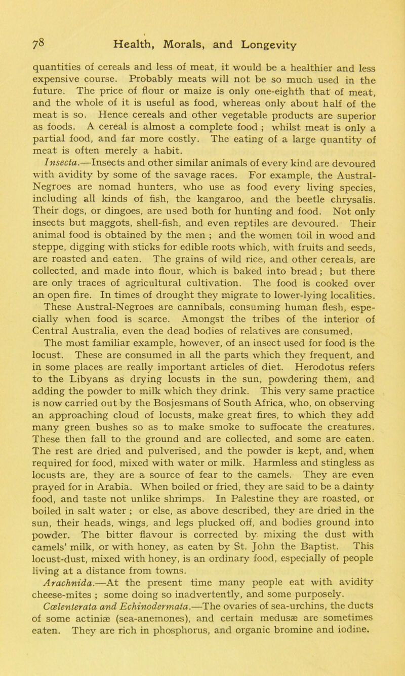 quantities of cereals and less of meat, it would be a healthier and less expensive course. Probably meats will not be so much used in the future. The price of flour or maize is only one-eighth that of meat, and the whole of it is useful as food, whereas only about half of the meat is so. Hence cereals and other vegetable products are superior as foods. A cereal is almost a complete food ; whilst meat is only a partial food, and far more costly. The eating of a large quantity of meat is often merely a habit. Insecta.—Insects and other similar animals of every kind are devoured with avidity by some of the savage races. For example, the Austral- Negroes are nomad hunters, w'ho use as food every living species, including all kinds of fish, the kangaroo, and the beetle chrysalis. Their dogs, or dingoes, are used both for hunting and food. Not only insects but maggots, shell-fish, and even reptiles are devoured. Their animal food is obtained by the men ; and the women toil in wood and steppe, digging with sticks for edible roots which, with fruits and seeds, are roasted and eaten. The grains of wild rice, and other cereals, are collected, and made into flour, which is baked into bread; but there are only traces of agricultural cultivation. The food is cooked over an open fire. In times of drought they migrate to lower-lying localities. These Austral-Negroes are cannibals, consuming human flesh, espe- cially when food is scarce. Amongst the tribes of the interior of Central Australia, even the dead bodies of relatives are consumed. The most familiar example, however, of an insect used for food is the locust. These are consumed in all the parts which they frequent, and in some places are really important articles of diet. Herodotus refers to the Libyans as diying locusts in the sun, powdering them, and adding the powder to milk which they drink. This very same practice is now carried out by the Bosjesmans of South Africa, who, on observing an approaching cloud of locusts, make great fires, to which they add many green bushes so as to make smoke to suffocate the creatures. These then fall to the ground and are collected, and some are eaten. The rest are dried and pulverised, and the powder is kept, and, when required for food, mixed with water or milk. Harmless and stingless as locusts are, they are a source of fear to the camels. They are even prayed for in Arabia. When boiled or fried, they are said to be a dainty food, and taste not unlike shrimps. In Palestine they are roasted, or boiled in salt water ; or else, as above described, they are dried in the sun, their heads, wings, and legs plucked off, and bodies ground into powder. The bitter flavour is corrected by mixing the dust with camels’ milk, or with honey, as eaten by St. John the Baptist. This locust-dust, mixed with honey, is an ordinary food, especially of people living at a distance from towns. Arachnida.—At the present time many people eat with avidity cheese-mites ; some doing so inadvertently, and some purposely. Ccelenterata and Echinodermata.—The ovaries of sea-urchins, the ducts of some actiniae (sea-anemones), and certain medusae are sometimes eaten. They are rich in phosphorus, and organic bromine and iodine.