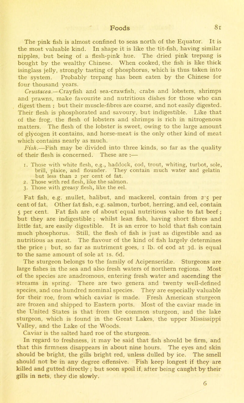 The pink fish is almost confined to seas north of the Equator. It is the most valuable kind. In shape it is like the tit-fish, having similar nipples, but being of a flesh-pink hue. The dried pink trepang is bought by the wealthy Chinese. When cooked, the fish is like thick isinglass jelly, strongly tasting of phosphorus, which is thus taken into the system. Probably trepang has been eaten by the Chinese for four thousand years. Crustacea.—Crayfish and sea-crawfish, crabs and lobsters, shrimps and prawns, make favourite and nutritious dishes for those who can digest them ; but their muscle-fibres are coarse, and not easily digested. Their flesh is phosphorated and savoury, but indigestible. Like that of the frog, the flesh of lobsters and shrimps is rich in nitrogenous matters. The flesh of the lobster is sweet, owing to the large amount of glycogen it contains, and horse-meat is the only other kind of meat which contains nearly as much. Fish.—Fish may be divided into three kinds, so far as the quality of their flesh is concerned. These are :— 1. Those with white flesh, e.g., haddock, cod, trout, whiting, turbot, sole, brill, plaice, and flounder. They contain much water and gelatin but less than 2 per cent of fat. 2. Those with red flesh, like the salmon. 3. Those with greasy flesh, like the eel. Fat fish, e.g. mullet, halibut, and mackerel, contain from 2-5 per cent of fat. Other fat fish, e.g. salmon, turbot, herring, and eel, contain 5 per cent. Fat fish are of about equal nutritious value to fat beef ; but they are indigestible ; whilst lean fish, having short fibres and little fat, are easily digestible. It is an error to hold that fish contain much phosphorus. Still, the flesh of fish is just as digestible and as nutritious as meat. The flavour of the kind of fish largely determines the price ; but, so far as nutriment goes, 1 lb. of cod at 3d. is equal to the same amount of sole at is. 6d. The sturgeon belongs to the family of Acipenseridse. Sturgeons are large fishes in the sea and also fresh waters of northern regions. Most of the species are anadromous, entering fresh water and ascending the streams in spring. There are two genera and twenty well-defined species, and one hundred nominal species. They are especially valuable for their roe, from which caviar is made. Fresh American sturgeon are frozen and shipped to Eastern ports. Most of the caviar made in the United States is that from the common sturgeon, and the lake sturgeon, which is found in the Great Lakes, the upper Mississippi Valley, and the Lake of the Woods. Caviar is the salted hard roe of the sturgeon. In regard to freshness, it may be said that fish should be firm, and that this firmness disappears in about nine hours. The eyes and skin should be bright, the gills bright red, unless dulled by ice. The smell should not be in any degree offensive. Fish keep longest if they are killed and gutted directly ; but soon spoil if, after being caught by their gills in nets, they die slowly. 6