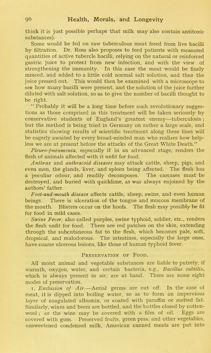 think it is just possible perhaps that milk may also contain antitoxic substances). Some would be fed on raw tuberculous meat freed from live bacilli by filtration. Dr. Ross also proposes to feed patients with measured quantities of active tubercle bacilli, relying on the natural or reinforced gastric juice to protect from new infection, and with the view of strengthening the immunity. In this case the meat would be finely minced, and added to a little cold normal salt solution, and then the juice pressed out. This would then be examined with a microscope to see how many bacilli were present, and the solution of the juice further diluted with salt solution, so as to give the number of bacilli thought to be right. “ Probably it will be a long time before such revolutionary sugges- tions as those comprised in this treatment will be taken seriously by conservative students of England’s greatest enemy—tuberculosis; but the method is being tried in Germany on rather a large scale, and statistics showing results of scientific treatment along these lines will be eagerly awaited by every broad-minded man who realizes how help- less we are at present before the attacks of the Great White Death.” Pleuro-pneumonia, especially if in an advanced stage, renders the flesh of animals affected with it unfit for food. Anthrax and anthracoid diseases may attack cattle, sheep, pigs, and even men, the glands, liver, and spleen being affected. The flesh has a peculiar odour, and readily decomposes. The carcases must be destroyed, and buried with quicklime, as was always enjoined by the authors’ father. Foot-and-mouth disease affects cattle, sheep, swine, and even human beings. There is ulceration of the tongue and mucous membrane of the mouth. Blisters occur on the hoofs. The flesh may possibly be fit for food in mild cases. Swine Fever, also called purples, swine typhoid, soldier, etc., renders the flesh unfit for food. There are red patches on the skin, extending through the subcutaneous fat to the flesh, which becomes pale, soft, dropsical, and malodorous. The intestines, especially the large ones, have coarse ulcerous lesions, like those of human typhoid fever. Preservation of Food. All moist animal and vegetable substances are liable to putrefy, if warmth, oxygen, water, and certain bacteria, e.g., Bacillus subtilis, which is always present in air, are at hand. There are some eight modes of preservation. i. Exclusion of Air.—Aerial germs are cut off. In the case of meat, it is dipped into boiling water, so as to form an impervious layer of coagulated albumin, or coated with paraffin or melted fat. Similarly, wines and beers are bottled, and the bottles closed by cotton- wool ; or the wine may be covered with a film of oil. Eggs are covered with gum. Preserved fruits, green peas, and other vegetables, unsweetened condensed milk, American canned meats are put into