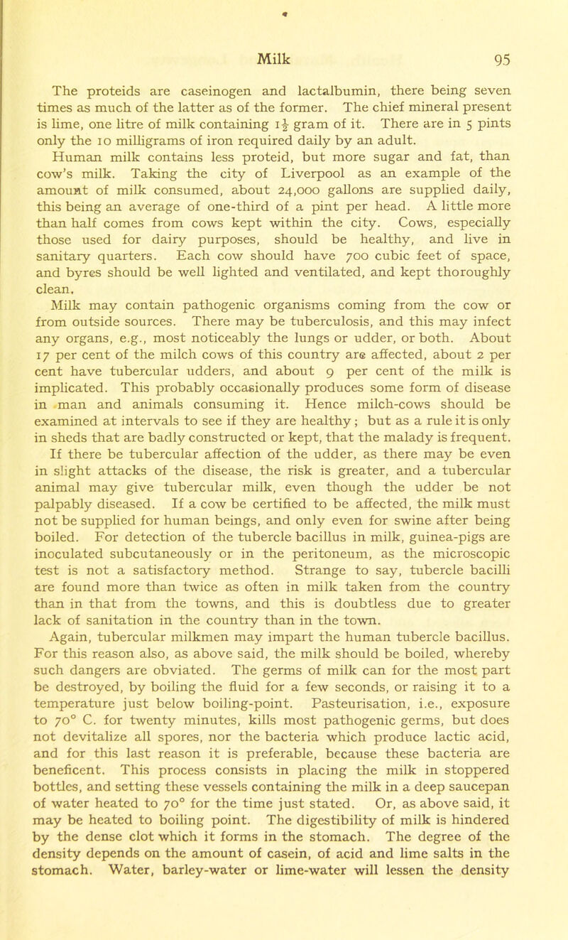 The proteids are caseinogen and lactalbumin, there being seven times as much of the latter as of the former. The chief mineral present is lime, one litre of milk containing i£ gram of it. There are in 5 pints only the 10 milligrams of iron required daily by an adult. Human, milk contains less proteid, but more sugar and fat, than cow’s milk. Taking the city of Liverpool as an example of the amount of milk consumed, about 24,000 gallons are supplied daily, this being an average of one-third of a pint per head. A little more than half comes from cows kept within the city. Cows, especially those used for dairy purposes, should be healthy, and live in sanitary quarters. Each cow should have 700 cubic feet of space, and byres should be well lighted and ventilated, and kept thoroughly clean. Milk may contain pathogenic organisms coming from the cow or from outside sources. There may be tuberculosis, and this may infect any organs, e.g., most noticeably the lungs or udder, or both. About 17 per cent of the milch cows of this country are affected, about 2 per cent have tubercular udders, and about 9 per cent of the milk is implicated. This probably occasionally produces some form of disease in man and animals consuming it. Hence milch-cows should be examined at intervals to see if they are healthy; but as a rule it is only in sheds that are badly constructed or kept, that the malady is frequent. If there be tubercular affection of the udder, as there may be even in slight attacks of the disease, the risk is greater, and a tubercular animal may give tubercular milk, even though the udder be not palpably diseased. If a cow be certified to be affected, the milk must not be supplied for human beings, and only even for swine after being boiled. For detection of the tubercle bacillus in milk, guinea-pigs are inoculated subcutaneously or in the peritoneum, as the microscopic test is not a satisfactory method. Strange to say, tubercle bacilli are found more than twice as often in milk taken from the country than in that from the towns, and this is doubtless due to greater lack of sanitation in the country than in the town. Again, tubercular milkmen may impart the human tubercle bacillus. For this reason also, as above said, the milk should be boiled, whereby such dangers are obviated. The germs of milk can for the most part be destroyed, by boiling the fluid for a few seconds, or raising it to a temperature just below boiling-point. Pasteurisation, i.e., exposure to 70° C. for twenty minutes, kills most pathogenic germs, but does not devitalize all spores, nor the bacteria which produce lactic acid, and for this last reason it is preferable, because these bacteria are beneficent. This process consists in placing the milk in stoppered bottles, and setting these vessels containing the milk in a deep saucepan of water heated to 70° for the time just stated. Or, as above said, it may be heated to boiling point. The digestibility of milk is hindered by the dense clot which it forms in the stomach. The degree of the density depends on the amount of casein, of acid and lime salts in the stomach. Water, barley-water or lime-water will lessen the density