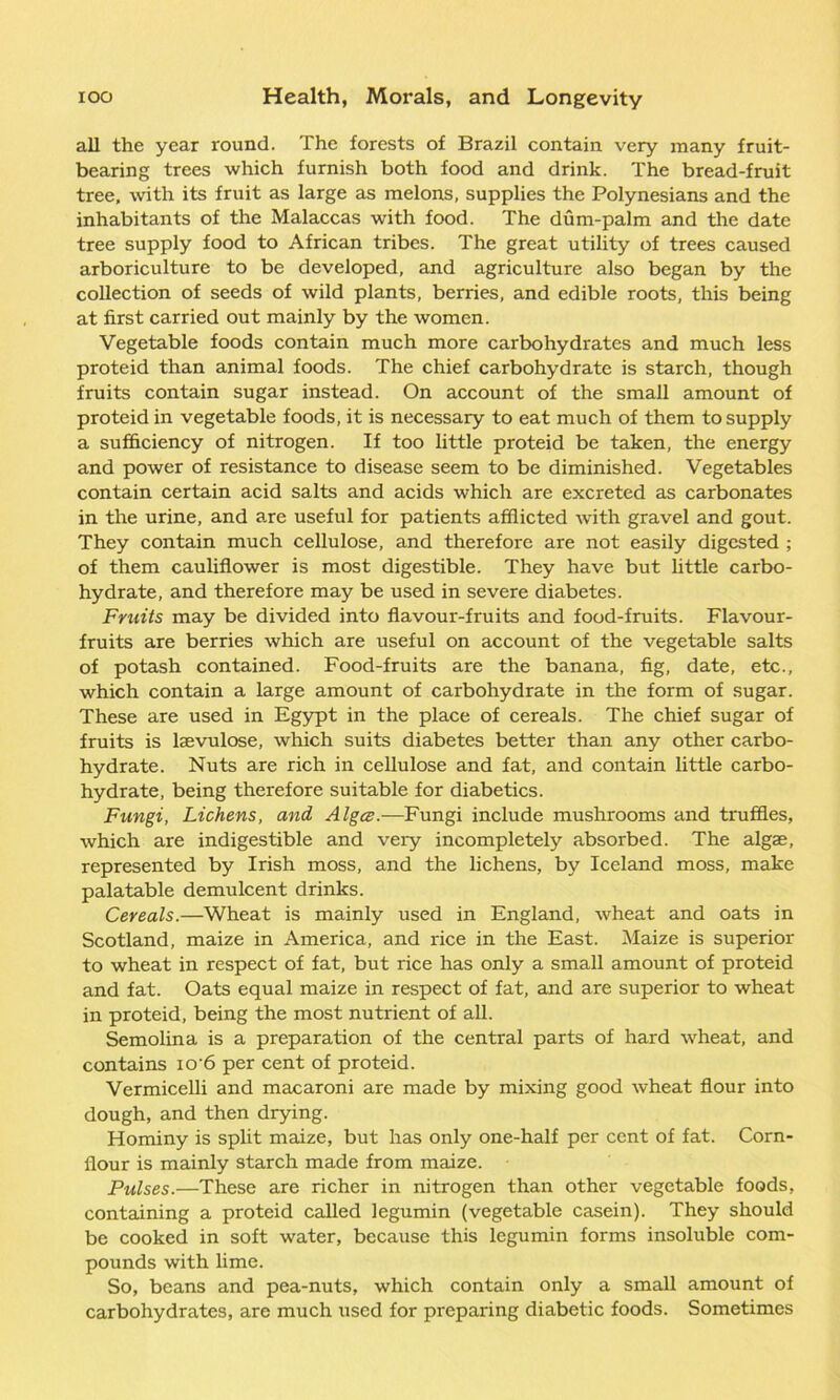 all the year round. The forests of Brazil contain very many fruit- bearing trees which furnish both food and drink. The bread-fruit tree, with its fruit as large as melons, supplies the Polynesians and the inhabitants of the Malaccas wdth food. The dum-palm and the date tree supply food to African tribes. The great utility of trees caused arboriculture to be developed, and agriculture also began by the collection of seeds of wild plants, berries, and edible roots, this being at first carried out mainly by the women. Vegetable foods contain much more carbohydrates and much less proteid than animal foods. The chief carbohydrate is starch, though fruits contain sugar instead. On account of the small amount of proteid in vegetable foods, it is necessary to eat much of them to supply a sufficiency of nitrogen. If too little proteid be taken, the energy and power of resistance to disease seem to be diminished. Vegetables contain certain acid salts and acids which are excreted as carbonates in the urine, and are useful for patients afflicted with gravel and gout. They contain much cellulose, and therefore are not easily digested ; of them cauliflower is most digestible. They have but little carbo- hydrate, and therefore may be used in severe diabetes. Fruits may be divided into flavour-fruits and food-fruits. Flavour- fruits are berries which are useful on account of the vegetable salts of potash contained. Food-fruits are the banana, fig, date, etc., which contain a large amount of carbohydrate in the form of sugar. These are used in Egypt in the place of cereals. The chief sugar of fruits is lgevulose, which suits diabetes better than any other carbo- hydrate. Nuts are rich in cellulose and fat, and contain little carbo- hydrate, being therefore suitable for diabetics. Fungi, Lichens, and Algcs.—Fungi include mushrooms and truffles, which are indigestible and very incompletely absorbed. The algae, represented by Irish moss, and the lichens, by Iceland moss, make palatable demulcent drinks. Cereals.—Wheat is mainly used in England, wheat and oats in Scotland, maize in America, and rice in the East. Maize is superior to wheat in respect of fat, but rice has only a small amount of proteid and fat. Oats equal maize in respect of fat, and are superior to wheat in proteid, being the most nutrient of all. Semolina is a preparation of the central parts of hard wheat, and contains io'6 per cent of proteid. Vermicelli and macaroni are made by mixing good wheat flour into dough, and then drying. Hominy is split maize, but has only one-half per cent of fat. Corn- flour is mainly starch made from maize. Pulses.—These are richer in nitrogen than other vegetable foods, containing a proteid called legumin (vegetable casein). They should be cooked in soft water, because this legumin forms insoluble com- pounds with lime. So, beans and pea-nuts, which contain only a small amount of carbohydrates, are much used for preparing diabetic foods. Sometimes