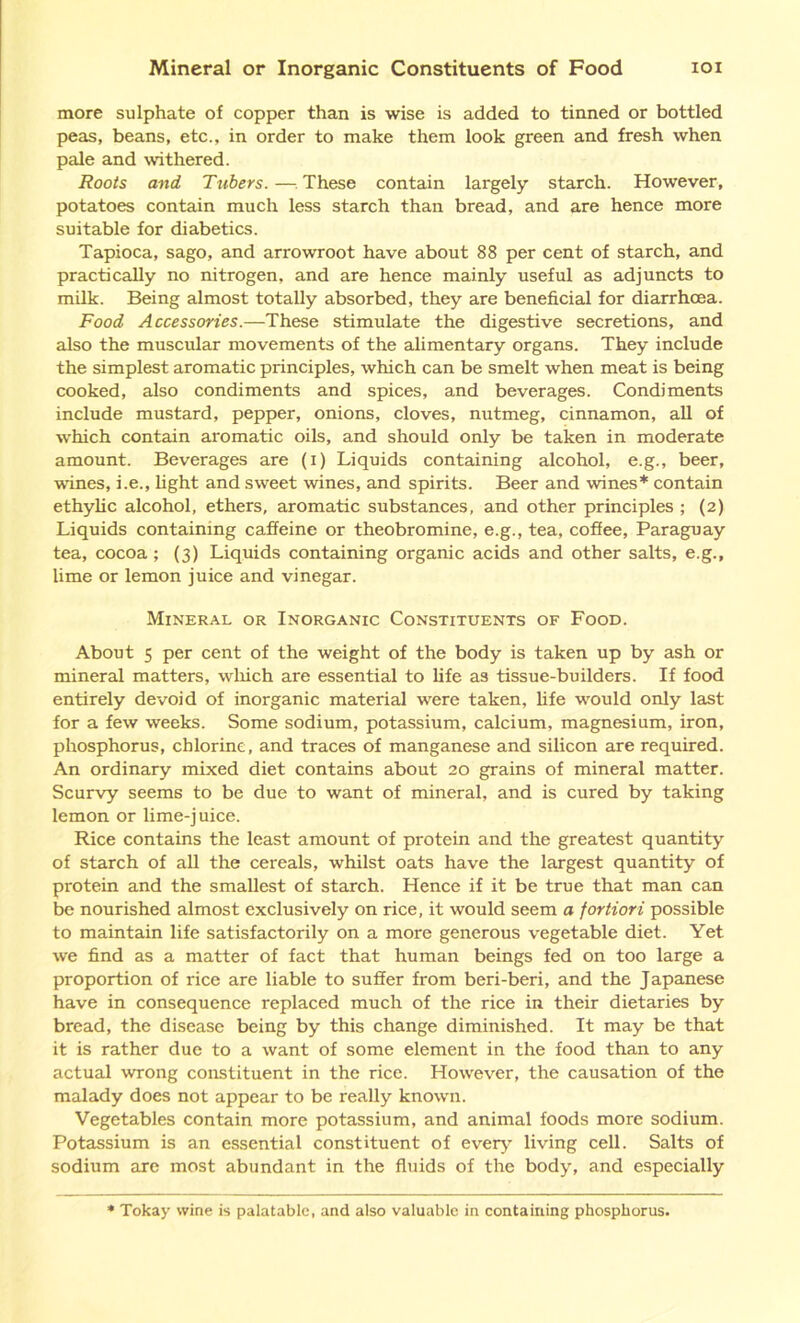 Mineral or Inorganic Constituents of Food ioi more sulphate of copper than is wise is added to tinned or bottled peas, beans, etc., in order to make them look green and fresh when pale and withered. Roots and Tubers. —These contain largely starch. However, potatoes contain much less starch than bread, and are hence more suitable for diabetics. Tapioca, sago, and arrowroot have about 88 per cent of starch, and practically no nitrogen, and are hence mainly useful as adjuncts to milk. Being almost totally absorbed, they are beneficial for diarrhoea. Food Accessories.—These stimulate the digestive secretions, and also the muscular movements of the alimentary organs. They include the simplest aromatic principles, which can be smelt when meat is being cooked, also condiments and spices, and beverages. Condiments include mustard, pepper, onions, cloves, nutmeg, cinnamon, all of which contain aromatic oils, and should only be taken in moderate amount. Beverages are (i) Liquids containing alcohol, e.g., beer, vines, i.e., light and sweet wines, and spirits. Beer and wines* contain ethylic alcohol, ethers, aromatic substances, and other principles ; (2) Liquids containing caffeine or theobromine, e.g., tea, coffee, Paraguay tea, cocoa ; (3) Liquids containing organic acids and other salts, e.g., lime or lemon juice and vinegar. Mineral or Inorganic Constituents of Food. About 5 per cent of the weight of the body is taken up by ash or mineral matters, which are essential to life as tissue-builders. If food entirely devoid of inorganic material were taken, life would only last for a few weeks. Some sodium, potassium, calcium, magnesium, iron, phosphorus, chlorine, and traces of manganese and silicon are required. An ordinary mixed diet contains about 20 grains of mineral matter. Scurvy seems to be due to want of mineral, and is cured by taking lemon or lime-juice. Rice contains the least amount of protein and the greatest quantity of starch of all the cereals, whilst oats have the largest quantity of protein and the smallest of starch. Hence if it be true that man can be nourished almost exclusively on rice, it would seem a fortiori possible to maintain life satisfactorily on a more generous vegetable diet. Yet we find as a matter of fact that human beings fed on too large a proportion of rice are liable to suffer from beri-beri, and the Japanese have in consequence replaced much of the rice in their dietaries by bread, the disease being by this change diminished. It may be that it is rather due to a want of some element in the food than to any actual wrong constituent in the rice. However, the causation of the malady does not appear to be really known. Vegetables contain more potassium, and animal foods more sodium. Potassium is an essential constituent of every living cell. Salts of sodium are most abundant in the fluids of the body, and especially Tokay wine is palatable, and also valuable in containing phosphorus.