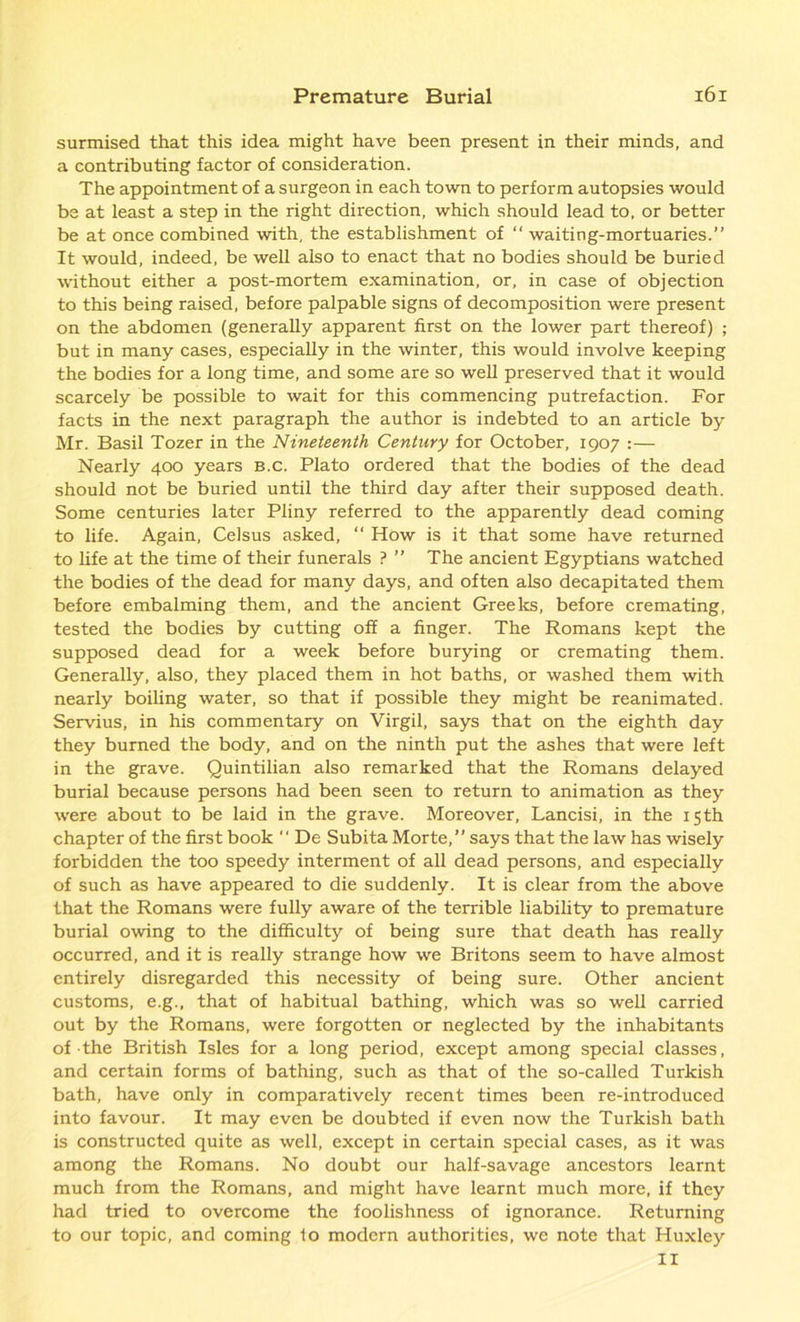 surmised that this idea might have been present in their minds, and a contributing factor of consideration. The appointment of a surgeon in each town to perform autopsies would be at least a step in the right direction, which should lead to, or better be at once combined with, the establishment of “ waiting-mortuaries.” It would, indeed, be well also to enact that no bodies should be buried without either a post-mortem examination, or, in case of objection to this being raised, before palpable signs of decomposition were present on the abdomen (generally apparent first on the lower part thereof) ; but in many cases, especially in the winter, this would involve keeping the bodies for a long time, and some are so well preserved that it would scarcely be possible to wait for this commencing putrefaction. For facts in the next paragraph the author is indebted to an article by Mr. Basil Tozer in the Nineteenth Century for October, 1907 :— Nearly 400 years b.c. Plato ordered that the bodies of the dead should not be buried until the third day after their supposed death. Some centuries later Pliny referred to the apparently dead coming to life. Again, Celsus asked, “ How is it that some have returned to life at the time of their funerals ? ” The ancient Egyptians watched the bodies of the dead for many days, and often also decapitated them before embalming them, and the ancient Greeks, before cremating, tested the bodies by cutting off a finger. The Romans kept the supposed dead for a week before burying or cremating them. Generally, also, they placed them in hot baths, or washed them with nearly boiling water, so that if possible they might be reanimated. Servius, in his commentary on Virgil, says that on the eighth day they burned the body, and on the ninth put the ashes that were left in the grave. Quintilian also remarked that the Romans delayed burial because persons had been seen to return to animation as they were about to be laid in the grave. Moreover, Lancisi, in the 15th chapter of the first book *' De Subita Morte,” says that the law has wisely forbidden the too speedy interment of all dead persons, and especially of such as have appeared to die suddenly. It is clear from the above that the Romans were fully aware of the terrible liability to premature burial owing to the difficulty of being sure that death has really occurred, and it is really strange how we Britons seem to have almost entirely disregarded this necessity of being sure. Other ancient customs, e.g., that of habitual bathing, which was so well carried out by the Romans, were forgotten or neglected by the inhabitants of the British Isles for a long period, except among special classes, and certain forms of bathing, such as that of the so-called Turkish bath, have only in comparatively recent times been re-introduced into favour. It may even be doubted if even now the Turkish bath is constructed quite as well, except in certain special cases, as it was among the Romans. No doubt our half-savage ancestors learnt much from the Romans, and might have learnt much more, if they had tried to overcome the foolishness of ignorance. Returning to our topic, and coming to modern authorities, we note that Huxley II