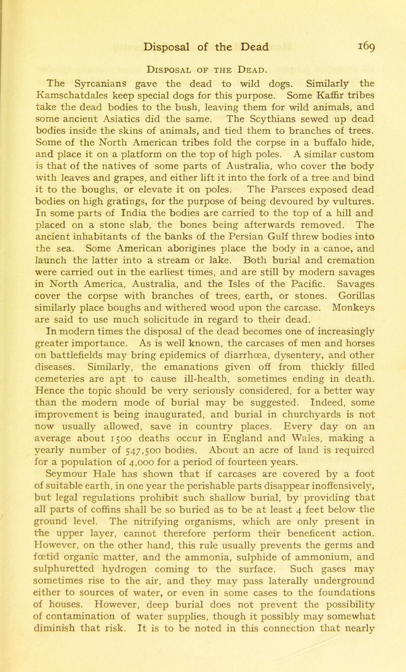 Disposal of the Dead. The Syrcanians gave the dead to wild dogs. Similarly the Kamschatdales keep special dogs for this purpose. Some Kaffir tribes take the dead bodies to the bush, leaving them for wild animals, and some ancient Asiatics did the same. The Scythians sewed up dead bodies inside the skins of animals, and tied them to branches of trees. Some of the North American tribes fold the corpse in a buffalo hide, and place it on a platform on the top of high poles. A similar custom is that of the natives of some parts of Australia, who cover the body with leaves and grapes, and either lift it into the fork of a tree and bind it to the boughs, or elevate it on poles. The Parsees exposed dead bodies on high gratings, for the purpose of being devoured by vultures. In some parts of India the bodies are carried to the top of a hill and placed on a stone slab, the bones being afterwards removed. The ancient inhabitants of the banks of the Persian Gulf threw bodies into the sea. Some American aborigines place the body in a canoe, and launch the latter into a stream or lake. Both burial and cremation were carried out in the earliest times, and are still by modern savages in North America, Australia, and the Isles of the Pacific. Savages cover the corpse with branches of trees, earth, or stones. Gorillas similarly place boughs and withered wood upon the carcase. Monkeys are said to use much solicitude in regard to their dead. In modern times the disposal of the dead becomes one of increasingly greater importance. As is well known, the carcases of men and horses on battlefields may bring epidemics of diarrhoea, dysentery, and other diseases. Similarly, the emanations given off from thickly filled cemeteries are apt to cause ill-health, sometimes ending in death. Hence the topic should be very seriously considered, for a better way than the modern mode of burial may be suggested. Indeed, some improvement is being inaugurated, and burial in churchyards is not now usually allowed, save in country places. Every day on an average about 1500 deaths occur in England and Wales, making a yearly number of 547,500 bodies. About an acre of land is required for a population of 4,000 for a period of fourteen years. Seymour Hale has shown that if carcases are covered by a foot of suitable earth, in one year the perishable parts disappear inoffensively, but legal regulations prohibit such shallow burial, by providing that all parts of coffins shall be so buried as to be at least 4 feet below the ground level. The nitrifying organisms, which are only present in the upper layer, cannot therefore perform their beneficent action. However, on the other hand, this rule usually prevents the germs and foetid organic matter, and the ammonia, sulphide of ammonium, and sulphuretted hydrogen coming to the surface. Such gases may sometimes rise to the air, and they may pass laterally underground either to sources of water, or even in some cases to the foundations of houses. However, deep burial does not prevent the possibility of contamination of water supplies, though it possibly may somewhat diminish that risk. It is to be noted in this connection that nearly