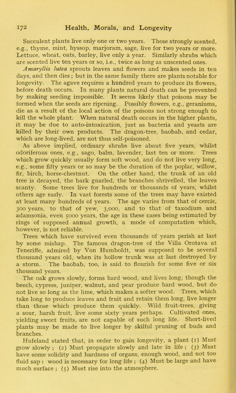 Succulent plants live only one or two years. Those strongly scented, e.g., thyme, mint, hyssop, marjoram, sage, live for two years or more. Lettuce, wheat, oats, barley, live only a year. Similarly shrubs which are scented live ten years or so, i.e., twice as long as unscented ones. Amaryllis lutea sprouts leaves and flowers and makes seeds in ten days, and then dies ; but in the same family there are plants notable for longevity. The agave requires a hundred years to produce its flowers, before death occurs. In many plants natural death can be prevented by making seeding impossible. It seems likely that poisons may be formed when the seeds are ripening. Possibly flowers, e.g., geraniums, die as a result of the local action of the poisons not strong enough to kill the whole plant. When natural death occurs in the higher plants, it may be due to auto-intoxication, just as bacteria and yeasts are killed by their own products. The dragon-tree, baobab, and cedar, which are long-lived, are not thus self-poisoned. As above implied, ordinary shrubs live about five years, whilst odoriferous ones, e.g., sago, balm, lavender, last ten or more. Trees which grow quickly usually form soft wood, and do not live very long, e.g., some fifty years or so may be the duration of the poplar, willow, fir, birch, horse-chestnut. On the other hand, the trunk of an old tree is decayed, the bark gnarled, the branches shrivelled, the leaves scanty. Some trees live for hundreds or thousands of years, whilst others age early. In vast forests some of the trees may have existed at least many hundreds of years. The age varies from that of cercis, 300 years, to that of yew, 3,000, and to that of taxodium and adamsonia, even 5000 years, the age in these cases being estimated by rings of supposed annual growth, a mode of computation which, however, is not reliable. Trees which have survived even thousands of years perish at last by some mishap. The famous dragon-tree of the Villa Orotava at Teneriffe, admired by Von Humboldt, was supposed to be several thousand years old, when its hollow trunk was at last destroyed by a storm. The baobab, too, is said to flourish for some five or six thousand years. The oak grows slowly, forms hard wood, and lives long, though the beech, cypress, juniper, walnut, and pear produce hard wood, but do not live so long as the lime, which makes a softer wood. Trees, which take long to produce leaves and fruit and retain them long, live longer than those which produce them quickly. Wild fruit-trees, giving a sour, harsh fruit, live some sixty years perhaps. Cultivated ones, yielding sweet fruits, are not capable of such long life. Short-lived plants may be made to live longer by skilful pruning of buds and branches. Hufeland stated that, in order to gain longevity, a plant (1) Must grow slowly ; (2) Must propagate slowly and late in life ; (3) Must have some solidity and hardness of organs, enough wood, and not too fluid sap : wood is necessary for long life ; (4) Must be large and have much surface ; (5) Must rise into the atmosphere.