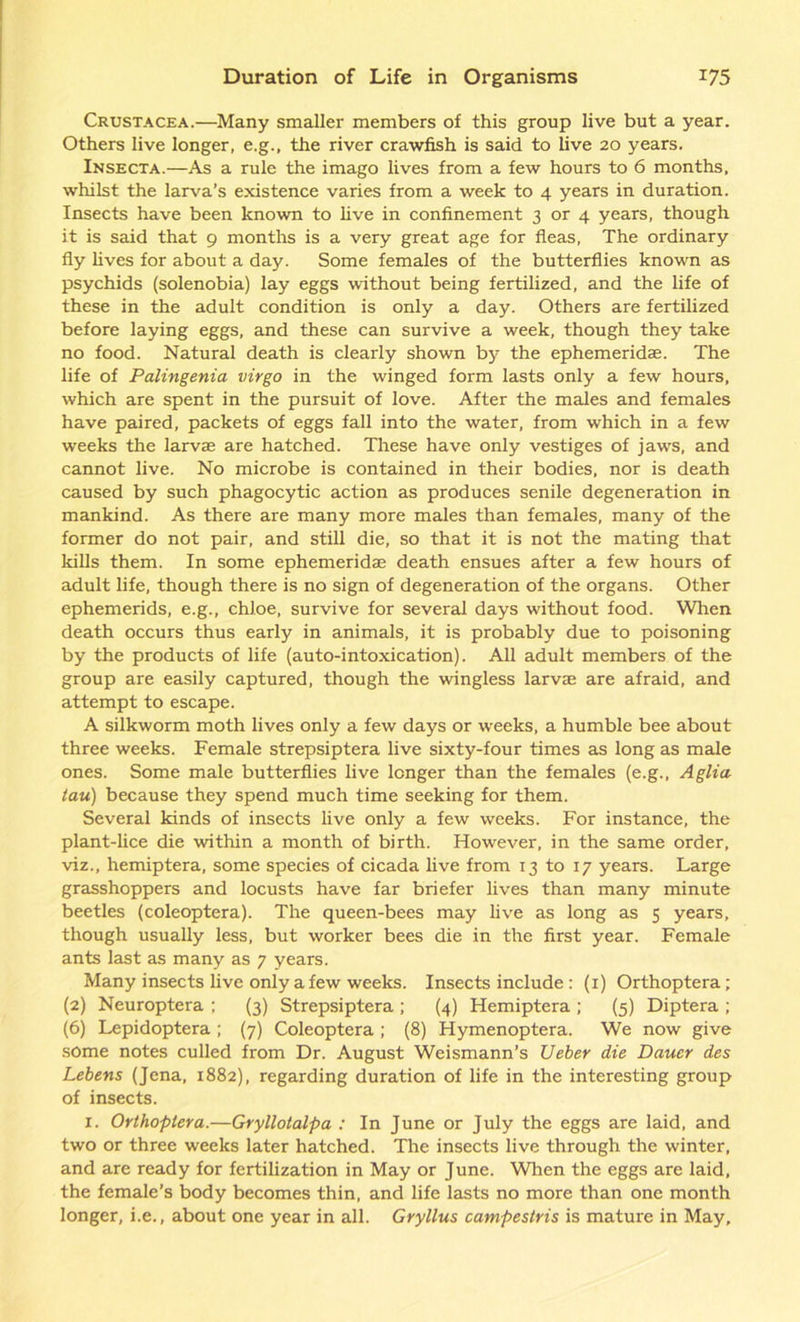 Crustacea.—Many smaller members of this group live but a year. Others live longer, e.g., the river crawfish is said to live 20 years. Insecta.—As a rule the imago lives from a few hours to 6 months, whilst the larva’s existence varies from a week to 4 years in duration. Insects have been known to five in confinement 3 or 4 years, though it is said that 9 months is a very great age for fleas, The ordinary fly fives for about a day. Some females of the butterflies known as psychids (solenobia) lay eggs without being fertilized, and the fife of these in the adult condition is only a day. Others are fertilized before laying eggs, and these can survive a week, though they take no food. Natural death is clearly shown by the ephemeridas. The life of Palingenia virgo in the winged form lasts only a few hours, which are spent in the pursuit of love. After the males and females have paired, packets of eggs fall into the water, from which in a few weeks the larvae are hatched. These have only vestiges of jaws, and cannot live. No microbe is contained in their bodies, nor is death caused by such phagocytic action as produces senile degeneration in mankind. As there are many more males than females, many of the former do not pair, and still die, so that it is not the mating that kills them. In some ephemeridae death ensues after a few hours of adult fife, though there is no sign of degeneration of the organs. Other ephemerids, e.g., chloe, survive for several days without food. When death occurs thus early in animals, it is probably due to poisoning by the products of life (auto-intoxication). All adult members of the group are easily captured, though the wingless larvae are afraid, and attempt to escape. A silkworm moth fives only a few days or weeks, a humble bee about three weeks. Female strepsiptera five sixty-four times as long as male ones. Some male butterflies five longer than the females (e.g., Aglia tau) because they spend much time seeking for them. Several kinds of insects five only a few weeks. For instance, the plant-lice die within a month of birth. However, in the same order, viz., hemiptera, some species of cicada five from 13 to 17 years. Large grasshoppers and locusts have far briefer fives than many minute beetles (coleoptera). The queen-bees may five as long as 5 years, though usually less, but worker bees die in the first year. Female ants last as many as 7 years. Many insects five only a few weeks. Insects include : (1) Orthoptera ; (2) Neuroptera ; (3) Strepsiptera ; (4) Hemiptera ; (5) Diptera ; (6) Lepidoptera; (7) Coleoptera; (8) Hymenoptera. We now give some notes culled from Dr. August Weismann’s Ueber die Dauer des Lebens (Jena, 1882), regarding duration of fife in the interesting group of insects. 1. Orthoptera.—Gryllotalpa : In June or July the eggs are laid, and two or three weeks later hatched. The insects five through the winter, and are ready for fertilization in May or June. When the eggs are laid, the female’s body becomes thin, and fife lasts no more than one month longer, i.e., about one year in all. Gryllus campestris is mature in May,
