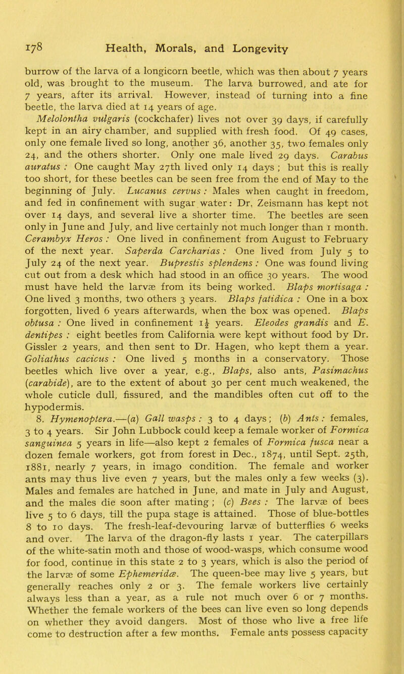burrow of the larva of a longicorn beetle, which was then about 7 years old, was brought to the museum. The larva burrowed, and ate for 7 years, after its arrival. However, instead of turning into a fine beetle, the larva died at 14 years of age. Melolontha vulgaris (cockchafer) lives not over 39 days, if carefully kept in an airy chamber, and supplied with fresh food. Of 49 cases, only one female lived so long, another 36, another 35, two females only 24, and the others shorter. Only one male lived 29 days. Carabus auratus : One caught May 27th lived only 14 days ; but this is really too short, for these beetles can be seen free from the end of May to the beginning of July. Lucanus cervus : Males when caught in freedom, and fed in confinement with sugar water: Dr. Zeismann has kept not over 14 days, and several live a shorter time. The beetles are seen only in June and July, and live certainly not much longer than 1 month. Cerambyx Heros : One lived in confinement from August to February of the next year. Super da C archarias : One lived from July 5 to July 24 of the next year. Buprestis splendens: One was found living cut out from a desk which had stood in an office 30 years. The wood must have held the larvae from its being worked. Blaps moriisaga : One lived 3 months, two others 3 years. Blaps fatidica : One in a box forgotten, lived 6 years afterwards, when the box was opened. Blaps obtusa : One lived in confinement 1J years. Eleodes grandis and E. dentipes : eight beetles from California were kept without food by Dr. Gissler 2 years, and then sent to Dr. Hagen, who kept them a year. Goliathus cacicus : One lived 5 months in a conservatory. Those beetles which live over a year, e.g., Blaps, also ants, Pasimachus {carabide), are to the extent of about 30 per cent much weakened, the whole cuticle dull, fissured, and the mandibles often cut off to the hypodermis. 8. Hymenoptera.-(a) Gall wasps : 3 to 4 days; (b) Ants: females, 3 to 4 years. Sir John Lubbock could keep a female worker of Formica sanguinea 5 years in life—also kept 2 females of Formica fusca near a dozen female workers, got from forest in Dec., 1874, until Sept. 25th, 1881, nearly 7 years, in imago condition. The female and worker ants may thus live even 7 years, but the males only a few weeks (3). Males and females are hatched in June, and mate in July and August, and the males die soon after mating ; (c) Bees : The larvae of bees live 5 to 6 days, till the pupa stage is attained. Those of blue-bottles 8 to 10 days. The fresh-leaf-devouring larvae of butterflies 6 weeks and over. The larva of the dragon-fly lasts 1 year. The caterpillars of the white-satin moth and those of wood-wasps, which consume wood for food, continue in this state 2 to 3 years, which is also the period of the larvae of some Ephemeridce. The queen-bee may live 5 years, but generally reaches only 2 or 3. The female workers live certainly always less than a year, as a rule not much over 6 or 7 months. Whether the female workers of the bees can live even so long depends on whether they avoid dangers. Most of those who live a free life come to destruction after a few months. Female ants possess capacity
