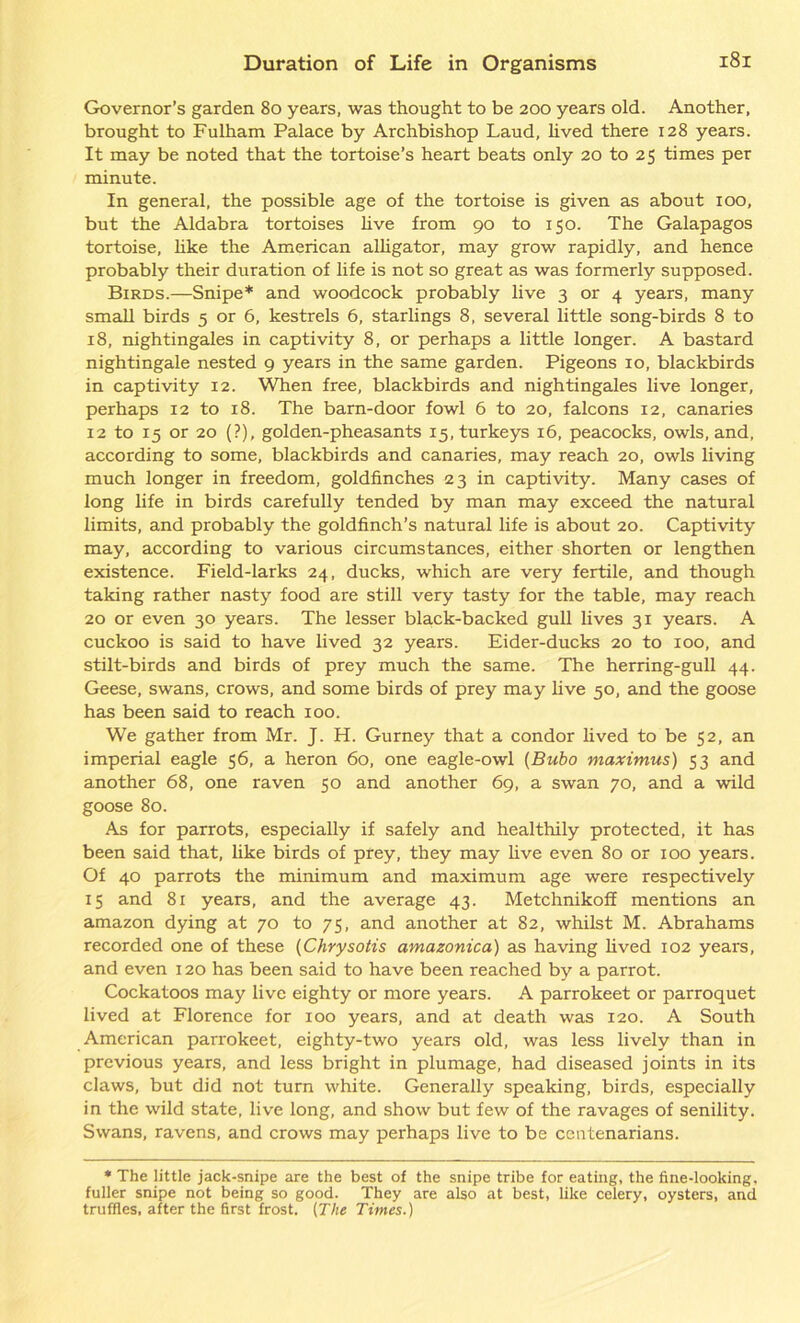 Governor’s garden 80 years, was thought to be 200 years old. Another, brought to Fulham Palace by Archbishop Laud, lived there 128 years. It may be noted that the tortoise’s heart beats only 20 to 25 times per minute. In general, the possible age of the tortoise is given as about 100, but the Aldabra tortoises live from 90 to 150. The Galapagos tortoise, like the American alligator, may grow rapidly, and hence probably their duration of life is not so great as was formerly supposed. Birds.—Snipe* and woodcock probably live 3 or 4 years, many small birds 5 or 6, kestrels 6, starlings 8, several little song-birds 8 to 18, nightingales in captivity 8, or perhaps a little longer. A bastard nightingale nested 9 years in the same garden. Pigeons 10, blackbirds in captivity 12. When free, blackbirds and nightingales live longer, perhaps 12 to 18. The barn-door fowl 6 to 20, falcons 12, canaries 12 to 15 or 20 (?), golden-pheasants 15, turkeys 16, peacocks, owls, and, according to some, blackbirds and canaries, may reach 20, owls living much longer in freedom, goldfinches 23 in captivity. Many cases of long life in birds carefully tended by man may exceed the natural limits, and probably the goldfinch’s natural life is about 20. Captivity may, according to various circumstances, either shorten or lengthen existence. Field-larks 24, ducks, which are very fertile, and though taking rather nasty food are still very tasty for the table, may reach 20 or even 30 years. The lesser bla,ck-backed gull lives 31 years. A cuckoo is said to have lived 32 years. Eider-ducks 20 to 100, and stilt-birds and birds of prey much the same. The herring-gull 44. Geese, swans, crows, and some birds of prey may live 50, and the goose has been said to reach 100. We gather from Mr. J. H. Gurney that a condor lived to be 52, an imperial eagle 56, a heron 60, one eagle-owl (Bubo maximus) 53 and another 68, one raven 50 and another 69, a swan 70, and a wild goose 80. As for parrots, especially if safely and healthily protected, it has been said that, like birds of prey, they may live even 80 or 100 years. Of 40 parrots the minimum and maximum age were respectively 15 and 81 years, and the average 43. Metchnikoff mentions an amazon dying at 70 to 75, and another at 82, whilst M. Abrahams recorded one of these (Chrysotis amazonica) as having lived 102 years, and even 120 has been said to have been reached by a parrot. Cockatoos may live eighty or more years. A parrokeet or parroquet lived at Florence for xoo years, and at death was 120. A South American parrokeet, eighty-two years old, was less lively than in previous years, and less bright in plumage, had diseased joints in its claws, but did not turn white. Generally speaking, birds, especially in the wild state, live long, and show but few of the ravages of senility. Swans, ravens, and crows may perhaps live to be centenarians. * The little jack-snipe are the best of the snipe tribe for eating, the fine-looking, fuller snipe not being so good. They are also at best, like celery, oysters, and truffles, after the first frost. [The Times.)
