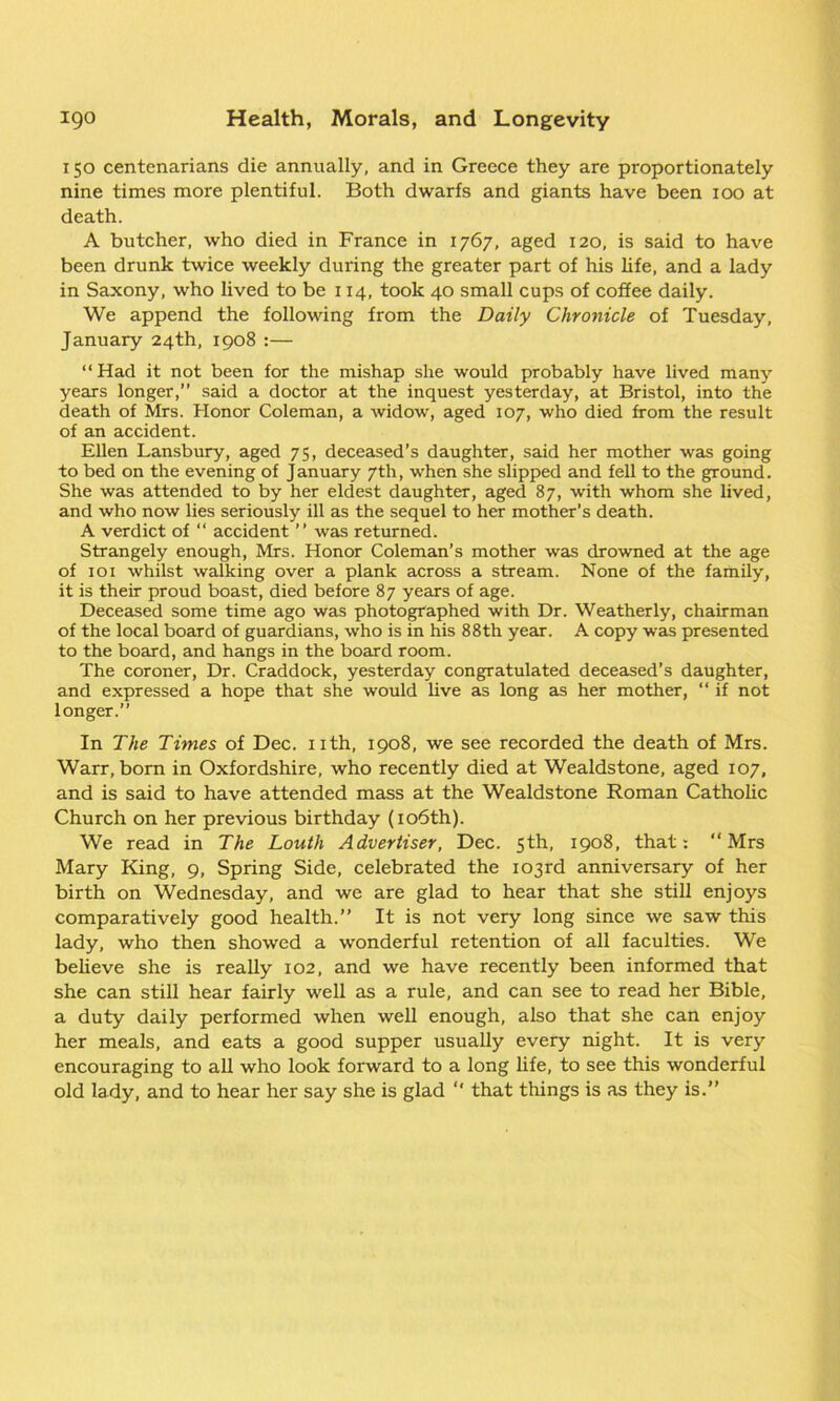 150 centenarians die annually, and in Greece they are proportionately nine times more plentiful. Both dwarfs and giants have been 100 at death. A butcher, who died in France in 1767, aged 120, is said to have been drunk twice weekly during the greater part of his life, and a lady in Saxony, who lived to be 114, took 40 small cups of coffee daily. We append the following from the Daily Chronicle of Tuesday, January 24th, 1908 :— “Had it not been for the mishap she would probably have lived many years longer,” said a doctor at the inquest yesterday, at Bristol, into the death of Mrs. Honor Coleman, a widow, aged 107, who died from the result of an accident. Ellen Lansbury, aged 75, deceased’s daughter, said her mother was going to bed on the evening of January 7th, when she slipped and fell to the ground. She was attended to by her eldest daughter, aged 87, with whom she lived, and who now lies seriously ill as the sequel to her mother’s death. A verdict of “ accident ” was returned. Strangely enough, Mrs. Honor Coleman’s mother was drowned at the age of iox whilst walking over a plank across a stream. None of the family, it is their proud boast, died before 87 years of age. Deceased some time ago was photographed with Dr. Weatherly, chairman of the local board of guardians, who is in his 88th year. A copy was presented to the board, and hangs in the board room. The coroner, Dr. Craddock, yesterday congratulated deceased’s daughter, and expressed a hope that she would live as long as her mother, “ if not longer.” In The Times of Dec. nth, 1908, we see recorded the death of Mrs. Warr, born in Oxfordshire, who recently died at Wealdstone, aged 107, and is said to have attended mass at the Wealdstone Roman Catholic Church on her previous birthday (106th). We read in The Louth Advertiser, Dec. 5th, 1908, that: “Mrs Mary King, 9, Spring Side, celebrated the 103rd anniversary of her birth on Wednesday, and we are glad to hear that she still enjoys comparatively good health.” It is not very long since we saw this lady, who then showed a wonderful retention of all faculties. We believe she is really 102, and we have recently been informed that she can still hear fairly well as a rule, and can see to read her Bible, a duty daily performed when well enough, also that she can enjoy her meals, and eats a good supper usually every night. It is very encouraging to all who look forward to a long life, to see this wonderful old lady, and to hear her say she is glad “ that things is as they is.”
