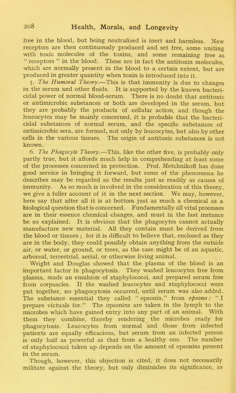 free in the blood, but being neutralized is inert and harmless. New receptors are then continuously produced and set free, some uniting with toxic molecules of the toxins, and some remaining free as “ receptors ” in the blood. These are in fact the antitoxin molecules, which are normally present in the blood to a certain extent, but are produced in greater quantity when toxin is introduced into it. 5. The Humoral Theory.—This is that immunity is due to changes in the serum and other fluids. It is supported by the known bacteri- cidal power of normal blood-serum. There is no doubt that antitoxic or antimicrobic substances or both are developed in the serum, but they are probably the products of cellular action, and though the leucocytes may be mainly concerned, it is probable that the bacteri- cidal substances of normal serum, and the specific substances of antimicrobic sera, are formed, not only by leucocytes, but also by other cells in the various tissues. The origin of antitoxic substances is not known. 6. The Phagocyte Theory.—This, like the other five, is probably only partly true, but it affords much help in comprehending at least some of the processes concerned in protection. Prof. Metchnikoff has done good service in bringing it forward, but some of the phenomena he describes may be regarded as the results just as readily as causes of immunity. As so much is involved in the consideration of this theory, we give a fuller account of it in the next section. We may, however, here say that after all it is at bottom just as much a chemical as a biological question that is concerned. Fundamentally all vital processes are in their essence chemical changes, and must in the last instance he so explained. It is obvious that the phagocytes cannot actually manufacture new material. All they contain must be derived from the blood or tissues ; for it is difficult to believe that, enclosed as they are in the body, they could possibly obtain anything from the outside air, or water, or ground, or trees, as the case might be of an aquatic, arboreal, terrestrial, aerial, or otherwise living animal. Wright and Douglas showed that the plasma of the blood is an important factor in phagocytosis. They washed leucocytes free from plasma, made an emulsion of staphylococci, and prepared serum free from corpuscles. If the washed leucocytes and staphylococci were put together, no phagocytosis occurred, until serum was also added. The substance essential they called “ opsonin,” from opsono: “ I prepare victuals for.” The opsonins are taken in the lymph to the microbes which have gained entry into any part of an animal. With them they combine, thereby rendering the microbes ready for phagocytosis. Leucocytes from normal and those from infected patients are equally efficacious, but serum from an infected person is only half as powerful as that from a healthy one. The number of staphylococci taken up depends on the amount of opsonins present in the serum. Though, however, this objection is cited, it does not necessarily militate against the theory, but only diminishes its significance, as