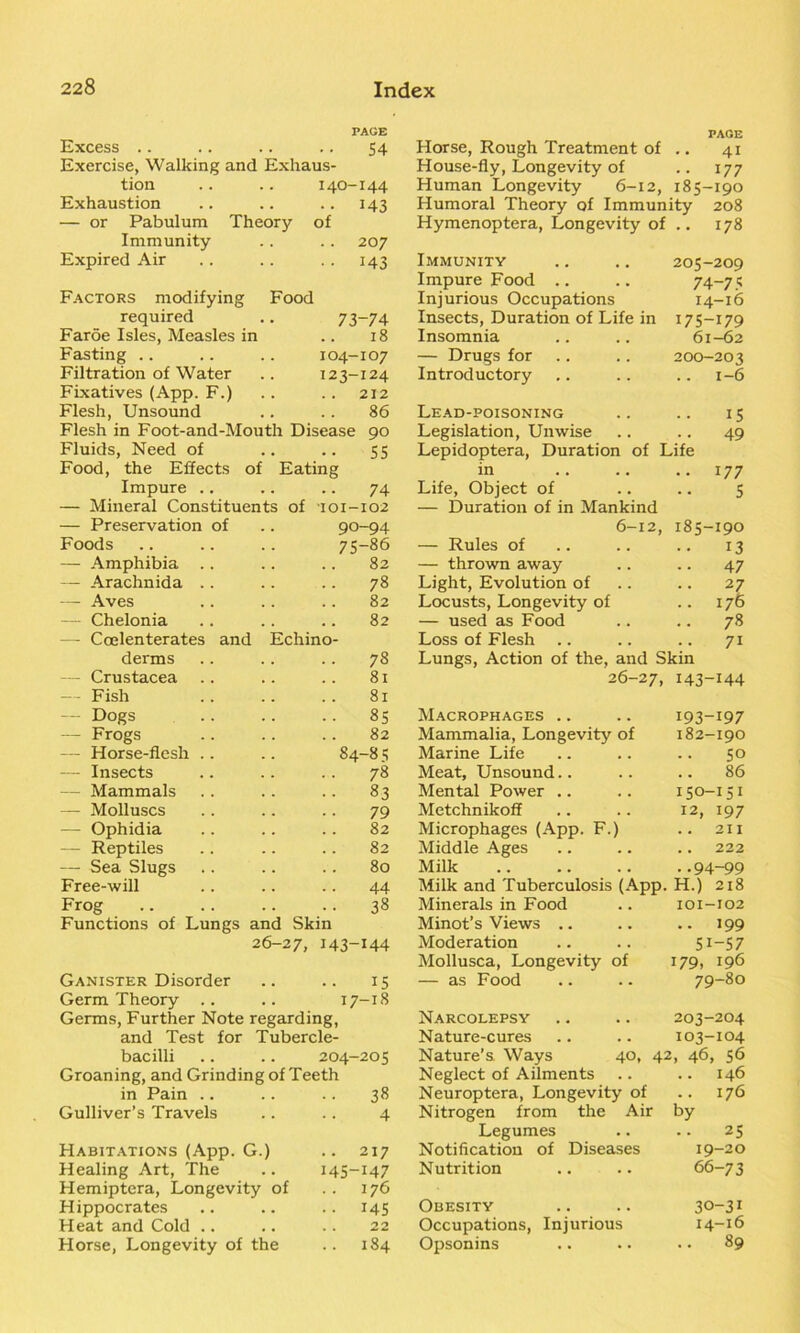 PAGE Excess .. .. .. .. 54 Exercise, Walking and Exhaus- tion .. .. 140-144 Exhaustion .. .. .. 143 — or Pabulum Theory of Immunity .. . . 207 Expired Air .. .. . . 143 Factors modifying Food required .. 73-74 Faroe Isles, Measles in .. 18 Fasting .. .. .. 104-107 Filtration of Water .. 123-124 Fixatives (App. F.) .. .. 212 Flesh, Unsound .. .. 86 Flesh in Foot-and-Mouth Disease 90 Fluids, Need of .. .. 55 Food, the Effects of Eating Impure .. .. .. 74 — Mineral Constituents of 101-102 — Preservation of .. 90-94 Foods .. .. .. 75-86 — Amphibia .. .. .. 82 — Arachnida .. .. .. 78 — Aves .. .. .. 82 — Chelonia .. .. .. 82 — Coelenterates and Echino- derms .. .. .. 78 — Crustacea .. .. .. 81 — Fish .. .. .. 81 — Dogs .. .. .. 85 — Frogs .. .. .. 82 — Horse-flesh .. .. 84-8 5 — Insects .. .. .. 78 — Mammals .. .. .. 83 — Molluscs .. .. .. 79 — Ophidia .. .. .. 82 — Reptiles .. .. .. 82 — Sea Slugs .. .. .. 80 Free-will .. .. .. 44 Frog 38 Functions of Lungs and Skin 26-27, 143-144 Ganister Disorder .. .. 15 Germ Theory .. .. 17-18 Germs, Further Note regarding, and Test for Tubercle- bacilli .. .. 204-205 Groaning, and Grinding of Teeth in Pain • • 38 Gulliver’s Travels 4 Habitations (App. G.) .. 217 Healing Art, The 145-147 Hemiptera, Longevity of 176 Hippocrates •• 145 Heat and Cold 22 Horse, Longevity of the 184 PAGE Horse, Rough Treatment of .. 41 House-fly, Longevity of .. 177 Human Longevity 6-12, 185-190 Humoral Theory of Immunity 208 Hymenoptera, Longevity of .. 178 Immunity 205-209 Impure Food 74-75 Injurious Occupations 14-16 Insects, Duration of Life in U5-I79 Insomnia 61-62 — Drugs for 200-203 Introductory .. 1-6 Lead-poisoning 15 Legislation, Unwise 49 Lepidoptera, Duration of Life in .. 177 Life, Object of — Duration of in Mankind 5 6-12, 185-190 — Rules of 13 — thrown away 47 Light, Evolution of 27 Locusts, Longevity of .. 176 — used as Food .. 78 Loss of Flesh .. 7i Lungs, Action of the, and Skin 26-27, 143-144 Macrophages .. 193-197 Mammalia, Longevity of 182-190 Marine Life 50 Meat, Unsound 86 Mental Power .. 150-151 Metchnikoff 12, 197 Microphages (App. F.) 211 Middle Ages .. 222 Milk ..94-99 Milk and Tuberculosis (App. H.) 218 Minerals in Food 101-102 Minot’s Views .. • • 199 Moderation 51-57 Mollusca, Longevity of — as Food 179, 196 79-80 Narcolepsy 203-204 Nature-cures 103-104 Nature’s. Ways 40, 42 » 46, 56 Neglect of Ailments .. 146 Neuroptera, Longevity of 176 Nitrogen from the Air by Legumes 25 Notification of Diseases 19-20 Nutrition 66-73 Obesity 30-31 Occupations, Injurious 14-16 Opsonins 89