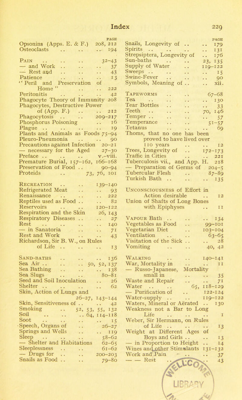 PAGE PAGE Opsonins (Apps. E. & F.) 208, 212 Snails, Longevity of .. .. 179 Osteoclasts ... 194 Spirits .. .. 131 Strepsiptera, Longevity of . . I76 Pain 32-43 Sun-baths 23. 135 — and Work .. 37 Supply of Water I19-122 — Rest and 43 Sweeps 15 Patience 13 Swine-Fever 90 ‘‘ Peril and Preservation of Symbols, Meaning of .. xii. Home ” 222 Peritonitis 42 Tapeworms .. . 4 67-68 Phagocyte Theory of Immunity 208 Tea • • 130 Phagocytes, Destructive Power Tear Bottles 33 of (App. F.) 212 Teeth 70, 146 Phagocytosis 209-217 Temper 57 Phosphorus Poisoning . . l6 Temperance Si-57 Plague .. 19 Tetanus 69 Plants and Animals as Foods 75-94 Thoms, that no one has been Pleuro-Pneumonia 90 proved to have lived over Precautions against Infection l 20-2I 110 years 12 — necessary for the Aged 27-30 Trees, Longevity of 172-173 Preface .. v.-viii. Traffic in Cities .. 221 Premature Burial, 157-162, 166-168 Tuberculosis vii., and App. H. 218 Preservation of Food .. 90-94 — Preparation of Germs of 204-5 Proteids .. 73, 76, 101 Tubercular Flesh 87-89 Turkish Bath .. •• 135 Recreation .. .. 139-140 Refrigerated Meat .. .. 93 Renaissance .. .. .. 222 Reptiles used as Food .. .. 82 Reservoirs .. .. 120-122 Respiration and the Skin 26, 143 Respiratory Diseases .. .. 27 Rest .. .. .. .. 140 — in Sanatoria .. .. 71 Rest and Work .. .. 43 Richardson, Sir B. W., on Rules of Life .. .. .. 13 Unconsciousness of Effort in Action desirable 12 Union of Shafts of Long Bones with Epiphyses 11 Vapour Bath .. • • 134 Vegetables as Food 99-101 Vegetarian Diet 103-104 V entilation 63-65 Visitation of the Sick .. 28 Vomiting 40, 42 Sand-baths • • 136 Sea Air .. .. .. 50, 52,137 Sea Bathing .. 138 Sea Slugs 80-81 Seed and Soil Inoculation 26 Shelter .. 62 Skin, Action of Lungs and 26-27, 143-144 Skin, Sensitiveness of .. 42 Smoking .. 52, 53, 55, 132 Soil .. .. .. 64, 114-118 Soot 15 Speech, Organs of 26-27 Springs and Wells .. 119 Sleep 58-62 — Shelter and Habitations 62-65 Sleeplessness 61-62 — Drugs for 200-203 Snails as Food .. 79-80 Walking War, Mortality in — Russo-Japanese, small in Waste and Repair Water — Purification of Water-supply .. Waters, Mineral or Aerated 140-141 11 Mortality •• 35 71 65, 118-129 122-124 119-122 130 Weakness not a Bar to Long Life Weber, Sir Hermann, on Rules of Life .. Weight at Different Ages of Boys and Girls .. — in Proportion to Height .. Wines ancLother Stimulants Work and Pain Rest 13 13 14 131-132 37 43