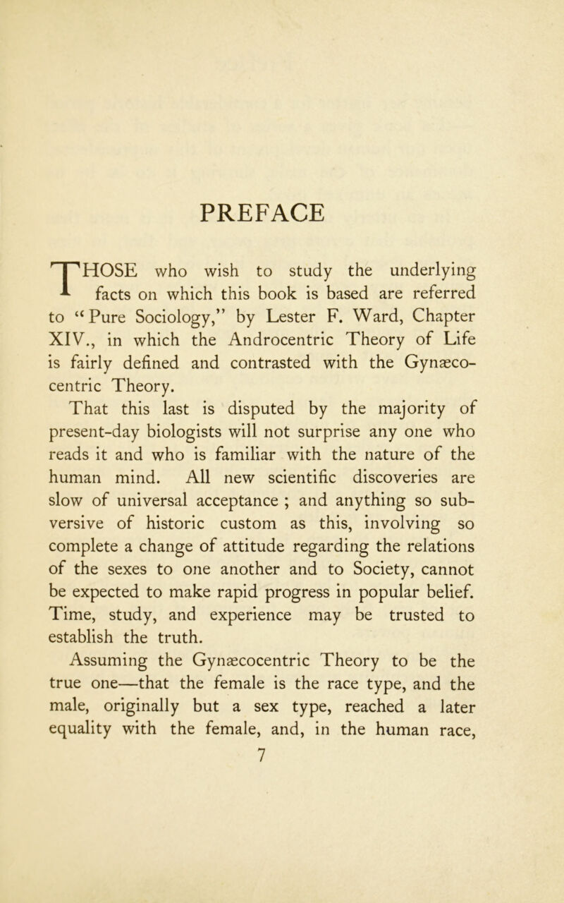 PREFACE HOSE who wish to study the underlying ^ facts on which this book is based are referred to “Pure Sociology/’ by Lester F. Ward, Chapter XIV., in which the Androcentric Theory of Life is fairly defined and contrasted with the Gynasco- centric Theory. That this last is disputed by the majority of present-day biologists will not surprise any one who reads it and who is familiar with the nature of the human mind. All new scientific discoveries are slow of universal acceptance ; and anything so sub- versive of historic custom as this, involving so complete a change of attitude regarding the relations of the sexes to one another and to Society, cannot be expected to make rapid progress in popular belief. Time, study, and experience may be trusted to establish the truth. Assuming the Gynascocentric Theory to be the true one—that the female is the race type, and the male, originally but a sex type, reached a later equality with the female, and, in the human race.