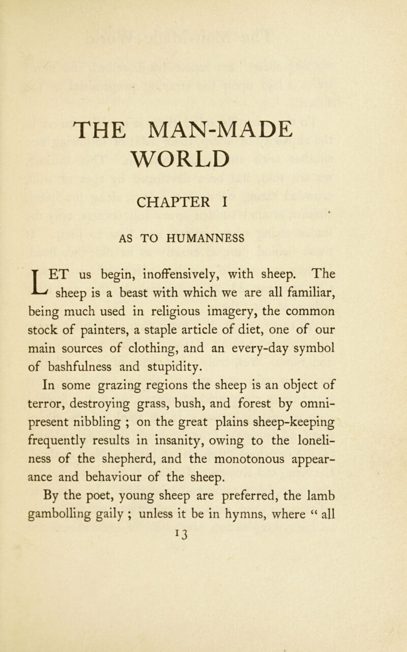 THE MAN-MADE WORLD CHAPTER I AS TO HUMANNESS ET us begin, inofFensively, with sheep. The sheep is a beast with which we are all familiar, being much used in religious imagery, the common stock of painters, a staple article of diet, one of our main sources of clothing, and an every-day symbol of bashfulness and stupidity. In some grazing regions the sheep is an object of terror, destroying grass, bush, and forest by omni- present nibbling ; on the great plains sheep-keeping frequently results in insanity, owing to the loneli- ness of the shepherd, and the monotonous appear- ance and behaviour of the sheep. By the poet, young sheep are preferred, the lamb gambolling gaily ; unless it be in hymns, where ‘‘ all