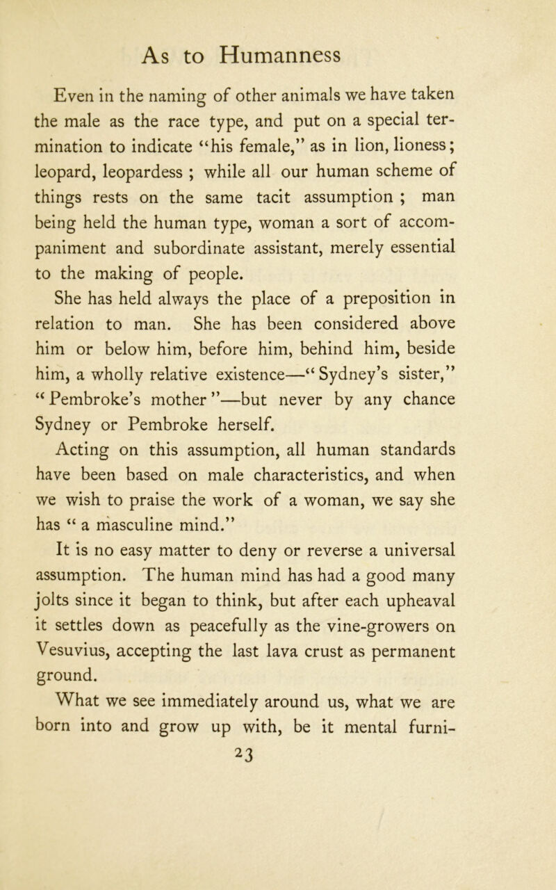 Even in the naming of other animals we have taken the male as the race type, and put on a special ter- mination to indicate “his female,’’ as in lion, lioness; leopard, leopardess ; while all our human scheme of things rests on the same tacit assumption ; man being held the human type, woman a sort of accom- paniment and subordinate assistant, merely essential to the making of people. She has held alv/ays the place of a preposition in relation to man. She has been considered above him or below him, before him, behind him, beside him, a wholly relative existence—“ Sydney’s sister,” “ Pembroke’s mother ”—but never by any chance Sydney or Pembroke herself. Acting on this assumption, all human standards have been based on male characteristics, and when we wish to praise the work of a woman, we say she has “ a rhasculine mind.” It is no easy matter to deny or reverse a universal assumption. The human mind has had a good many jolts since it began to think, but after each upheaval it settles down as peacefully as the vine-growers on Vesuvius, accepting the last lava crust as permanent ground. What we see immediately around us, what we are born into and grow up with, be it mental furni-