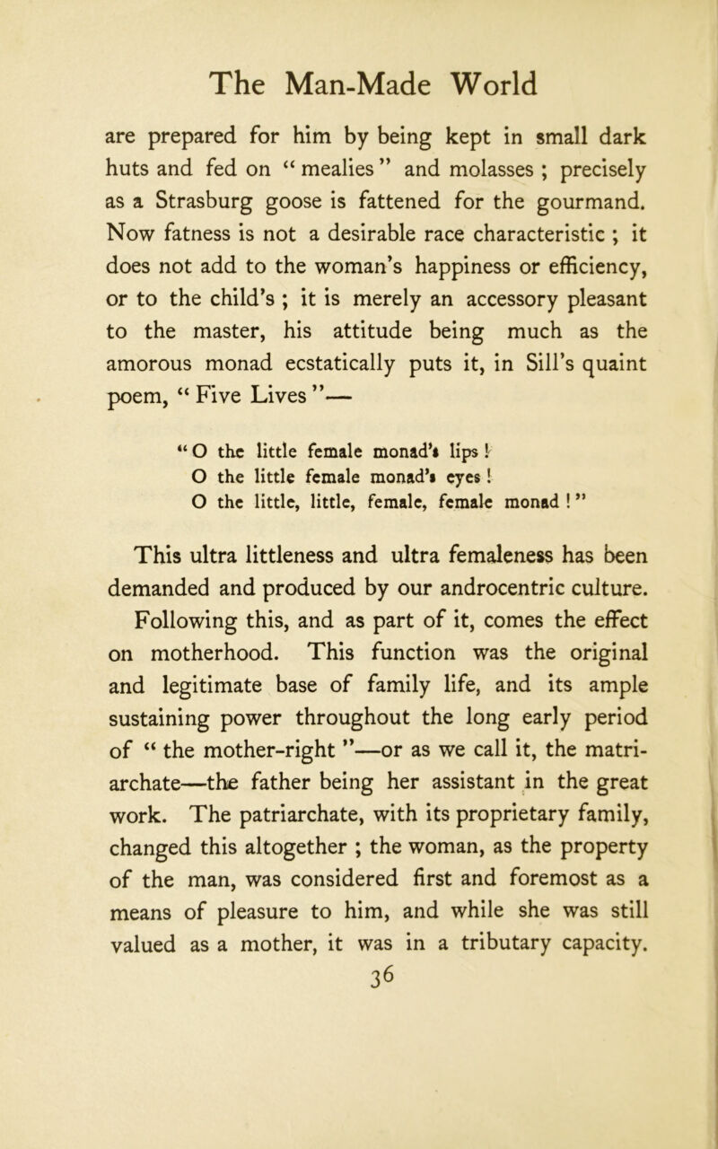 are prepared for him by being kept in small dark huts and fed on ‘‘ mealies ’’ and molasses ; precisely as a Strasburg goose is fattened for the gourmand. Now fatness is not a desirable race characteristic ; it does not add to the woman’s happiness or efficiency, or to the child’s ; it is merely an accessory pleasant to the master, his attitude being much as the amorous monad ecstatically puts it, in Sill’s quaint poem, “ Five Lives ”— “ O the little female monad’i lips \ O the little female monad’s eyes! O the little, little, female, female monad ! ” This ultra littleness and ultra femaleness has been demanded and produced by our androcentric culture. Following this, and as part of it, comes the effect on motherhood. This function was the original and legitimate base of family life, and its ample sustaining power throughout the long early period of “ the mother-right ”—or as we call it, the matri- archate—the father being her assistant in the great work. The patriarchate, with its proprietary family, changed this altogether ; the woman, as the property of the man, was considered first and foremost as a means of pleasure to him, and while she was still valued as a mother, it was in a tributary capacity.