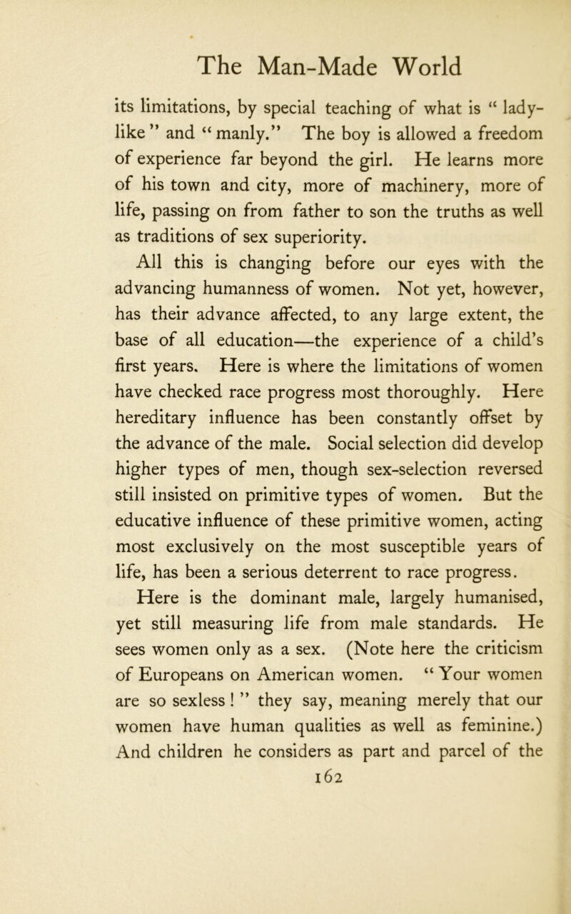 its limitations, by special teaching of what is “ lady- like ” and “ manly/’ The boy is allowed a freedom of experience far beyond the girl. He learns more of his town and city, more of machinery, more of life, passing on from father to son the truths as well as traditions of sex superiority. All this is changing before our eyes with the advancing humanness of women. Not yet, however, has their advance affected, to any large extent, the base of all education—the experience of a child’s first years. Here is where the limitations of women have checked race progress most thoroughly. Here hereditary influence has been constantly offset by the advance of the male. Social selection did develop higher types of men, though sex-selection reversed still insisted on primitive types of women. But the educative influence of these primitive women, acting most exclusively on the most susceptible years of life, has been a serious deterrent to race progress. Here is the dominant male, largely humanised, yet still measuring life from male standards. He sees women only as a sex. (Note here the criticism of Europeans on American women. “ Your women are so sexless ! ” they say, meaning merely that our women have human qualities as well as feminine.) And children he considers as part and parcel of the