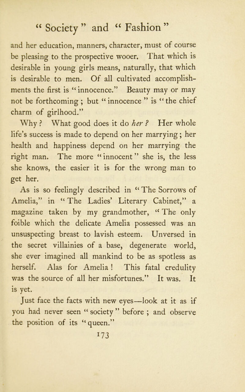 and her education, manners, character, must of course be pleasing to the prospective wooer. That which is desirable in young girls means, naturally, that which is desirable to men. Of all cultivated accomplish- ments the first is “ innocence.” Beauty may or may not be forthcoming ; but “ innocence ” is “the chief charm of girlhood.” Why ? What good does it do her ? Her whole life’s success is made to depend on her marrying; her health and happiness depend on her marrying the right man. The more “ innocent ” she is, the less she knows, the easier it is for the wrong man to get her. As is so feelingly described in “ The Sorrows of Amelia,” in “ The Ladies’ Literary Cabinet,” a magazine taken by my grandmother, “ The only foible which the delicate Amelia possessed was an unsuspecting breast to lavish esteem. Unversed in the secret villainies of a base, degenerate world, she ever imagined all mankind to be as spotless as herself. Alas for Amelia ! This fatal credulity was the source of all her misfortunes.” It was. It is yet. Just face the facts with new eyes—look at it as if you had never seen “ society ” before ; and observe the position of its “ queen.”