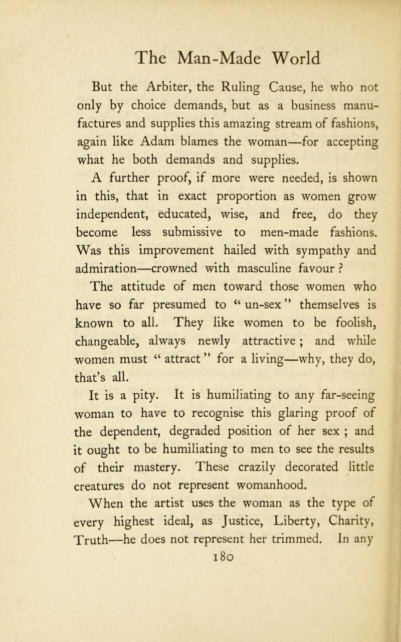 But the Arbiter, the Ruling Cause, he who not only by choice demands, but as a business manu- factures and supplies this amazing stream of fashions, again like Adam blames the woman—for accepting what he both demands and supplies. A further proof, if more were needed, is shown in this, that in exact proportion as women grow independent, educated, wise, and free, do they become less submissive to men-made fashions. Was this improvement hailed with sympathy and admiration—crowned with masculine favour ? The attitude of men toward those women who have so far presumed to un-sex themselves is known to all. They like women to be foolish, changeable, always newly attractive; and while women must “ attract ” for a living—why, they do, that’s all. It is a pity. It is humiliating to any far-seeing woman to have to recognise this glaring proof of the dependent, degraded position of her sex ; and it ought to be humiliating to men to see the results of their mastery. These crazily decorated little creatures do not represent womanhood. When the artist uses the woman as the type of every highest ideal, as Justice, Liberty, Charity, Truth—he does not represent her trimmed. In any i8o