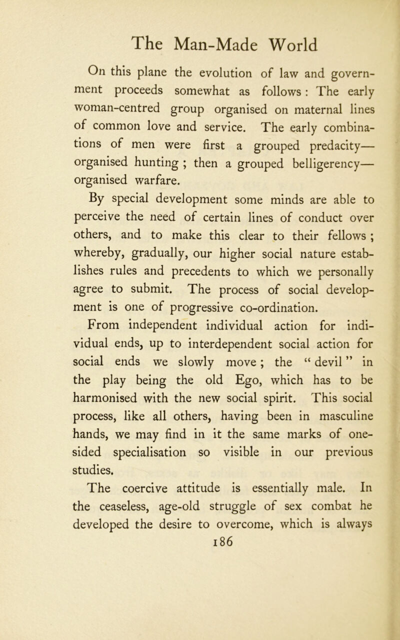 On this plane the evolution of law and govern- ment proceeds somewhat as follows: The early woman-centred group organised on maternal lines of common love and service. The early combina- tions of men were first a grouped predacity— organised hunting ; then a grouped belligerency— organised warfare. By special development some minds are able to perceive the need of certain lines of conduct over others, and to make this clear to their fellows ; whereby, gradually, our higher social nature estab- lishes rules and precedents to which we personally agree to submit. The process of social develop- ment is one of progressive co-ordination. From independent individual action for indi- vidual ends, up to interdependent social action for social ends we slowly move; the “ devil ” in the play being the old Ego, which has to be harmonised with the new social spirit. This social process, like all others, having been in masculine hands, we may find in it the same marks of one- sided specialisation so visible in our previous studies. The coercive attitude is essentially male. In the ceaseless, age-old struggle of sex combat he developed the desire to overcome, which is always i86