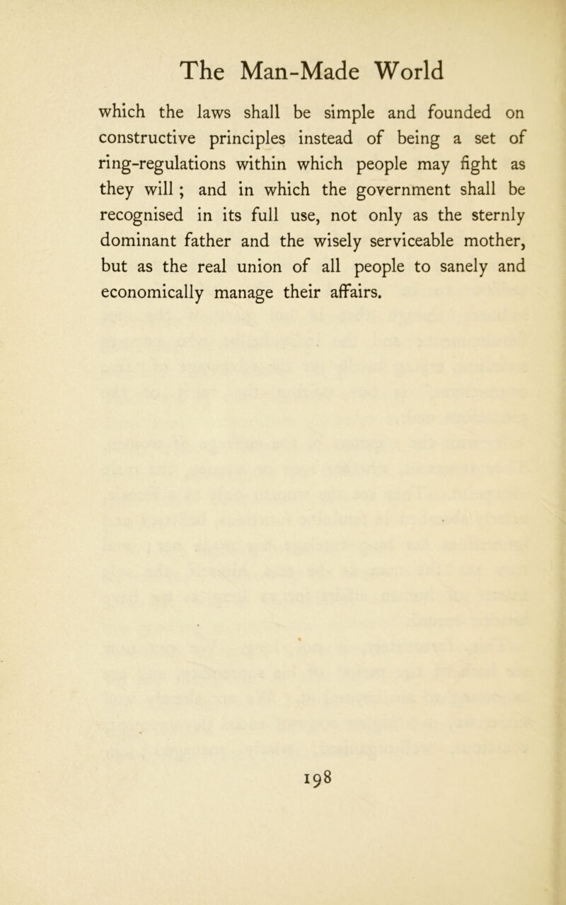 which the laws shall be simple and founded on constructive principles instead of being a set of ring-regulations within which people may fight as they will; and in which the government shall be recognised in its full use, not only as the sternly dominant father and the wisely serviceable mother, but as the real union of all people to sanely and economically manage their affairs.
