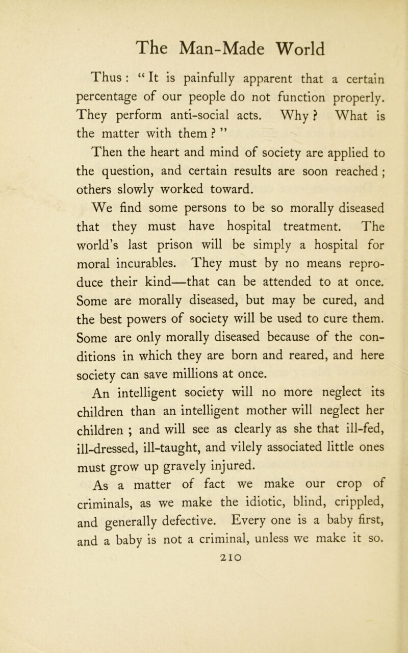 Thus : “ It is painfully apparent that a certain percentage of our people do not function properly. They perform anti-social acts. Why ? What is the matter with them ? ” Then the heart and mind of society are applied to the question, and certain results are soon reached ; others slowly worked toward. We find some persons to be so morally diseased that they must have hospital treatment. The world’s last prison will be simply a hospital for moral incurables. They must by no means repro- duce their kind—that can be attended to at once. Some are morally diseased, but may be cured, and the best powers of society will be used to cure them. Some are only morally diseased because of the con- ditions in which they are born and reared, and here society can save millions at once. An intelligent society will no more neglect its children than an intelligent mother will neglect her children ; and will see as clearly as she that ill-fed, ill-dressed, ill-taught, and vilely associated little ones must grow up gravely injured. As a matter of fact we make our crop of criminals, as we make the idiotic, blind, crippled, and generally defective. Every one is a baby first, and a baby is not a criminal, unless we make it so.