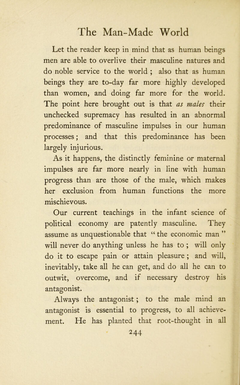 Let the reader keep in mind that as human beings men are able to overlive their masculine natures and do noble service to the world ; also that as human beings they are to-day far more highly developed than women, and doing far more for the world. The point here brought out is that as males their unchecked supremacy has resulted in an abnormal predominance of masculine impulses in our human processes; and that this predominance has been largely injurious. As it happens, the distinctly feminine or maternal impulses are far more nearly in line with human progress than are those of the male, which makes her exclusion from human functions the more mischievous. Our current teachings in the infant science of political economy are patently masculine. They assume as unquestionable that “ the economic man ’’ will never do anything unless he has to ; will only do it to escape pain or attain pleasure ; and will, inevitably, take all he can get, and do all he can to outwit, overcome, and if necessary destroy his antagonist. Always the antagonist; to the male mind an antagonist is essential to progress, to all achieve- ment. He has planted that root-thought in all