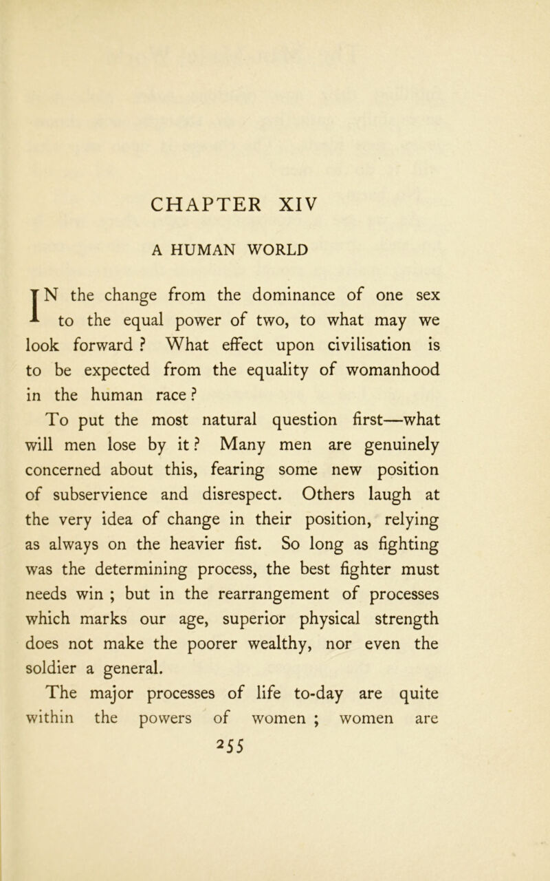 CHAPTER XIV A HUMAN WORLD IN the change from the dominance of one sex to the equal power of two, to what may we look forward ? What effect upon civilisation is to be expected from the equality of womanhood in the human race ? To put the most natural question first—what will men lose by it ? Many men are genuinely concerned about this, fearing some new position of subservience and disrespect. Others laugh at the very idea of change in their position, relying as always on the heavier fist. So long as fighting was the determining process, the best fighter must needs win ; but in the rearrangement of processes which marks our age, superior physical strength does not make the poorer wealthy, nor even the soldier a general. The major processes of life to-day are quite within the powers of women ; women are