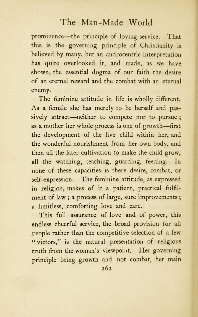 prominence—the principle of loving service. That this is the governing principle of Christianity is believed by many, but an androcentric interpretation has quite overlooked it, and made, as we have shown, the essential dogma of our faith the desire of an eternal reward and the combat with an eternal enemy. The feminine attitude in life is wholly different. As a female she has merely to be herself and pas- sively attract—neither to compete nor to pursue ; as a mother her whole process is one of growth—first the development of the live child within her, and the wonderful nourishment from her own body, and then all the later cultivation to make the child grow, all the watching, teaching, guarding, feeding. In none of these capacities is there desire, combat, or self-expression. The feminine attitude, as expressed in religion, makes of it a patient, practical fulfil- ment of law ; a process of large, sure improvements ; a limitless, comforting love and care. This full assurance of love and of power, this endless cheerful service, the broad provision for all people rather than the competitive selection of a few “ victors,” is the natural presentation of religious truth from the woman’s viewpoint. Her governing principle being growth and not combat, her main