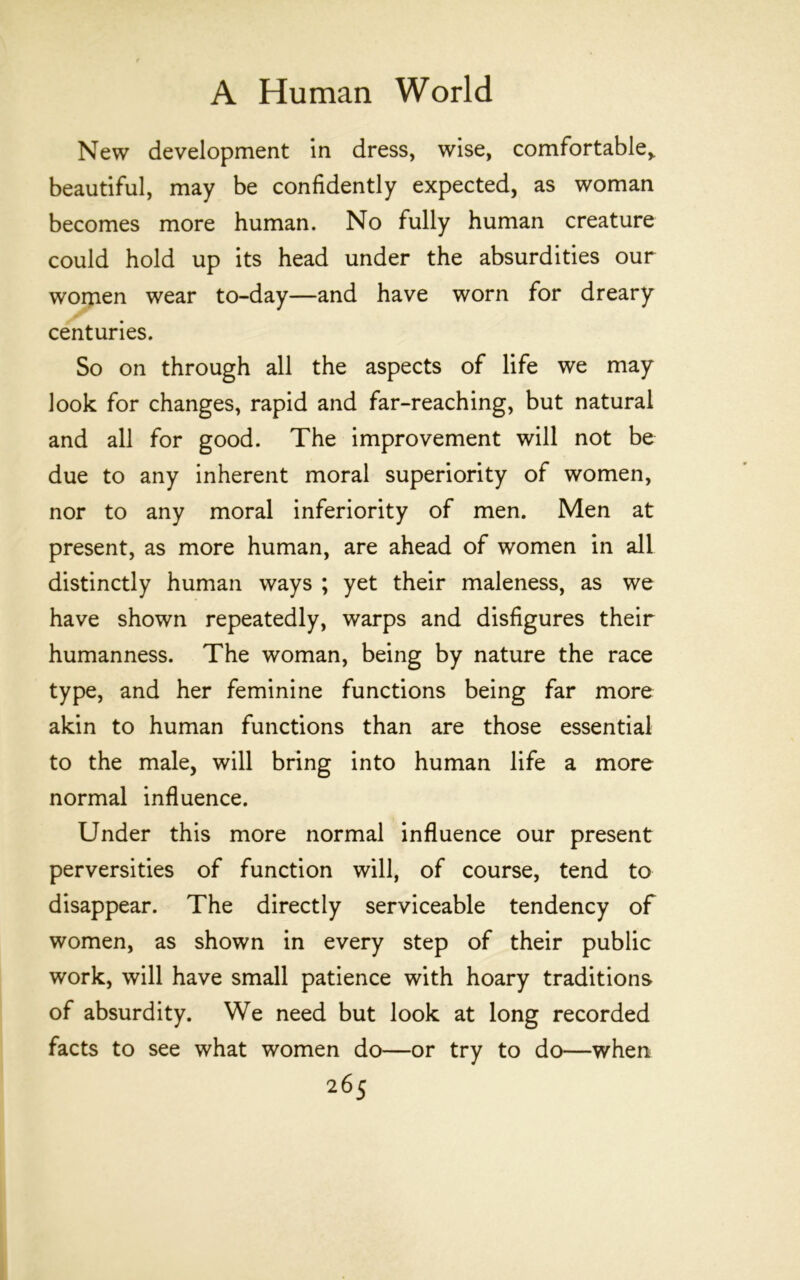 New development in dress, wise, comfortable,, beautiful, may be confidently expected, as woman becomes more human. No fully human creature could hold up its head under the absurdities our women wear to-day—and have worn for dreary centuries. So on through all the aspects of life we may look for changes, rapid and far-reaching, but natural and all for good. The improvement will not be due to any inherent moral superiority of women, nor to any moral inferiority of men. Men at present, as more human, are ahead of women in all distinctly human ways ; yet their maleness, as we have shown repeatedly, warps and disfigures their humanness. The woman, being by nature the race type, and her feminine functions being far more akin to human functions than are those essential to the male, will bring into human life a more normal influence. Under this more normal influence our present perversities of function will, of course, tend to disappear. The directly serviceable tendency of women, as shown in every step of their public work, will have small patience with hoary traditions of absurdity. We need but look at long recorded facts to see what women do—or try to do—when