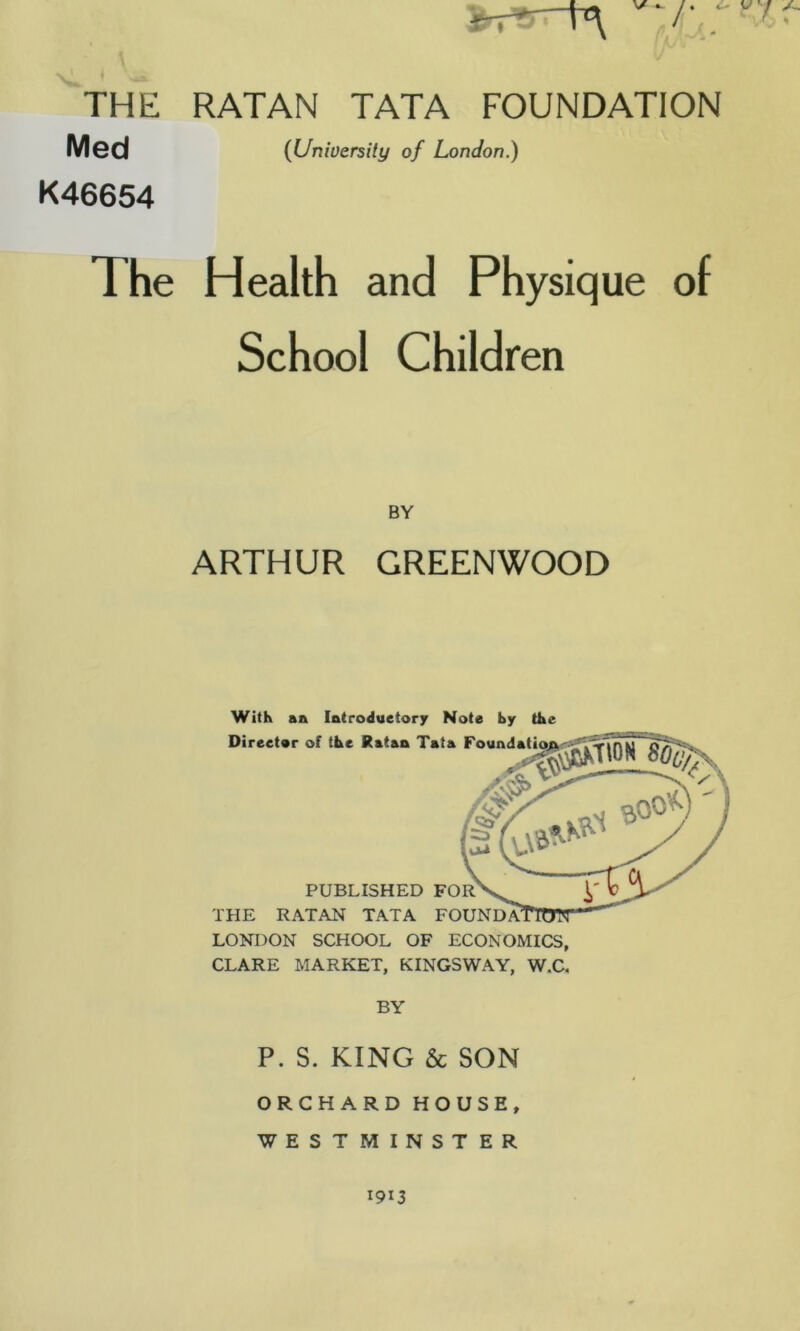 s THE RATAN TATA FOUNDATION Med {University of London.) K46654 The Health and Physique of School Children BY ARTHUR GREENWOOD With an Introductory Note by the LONDON SCHOOL OF ECONOMICS, CLARE MARKET, KINGSWAY, W.C. BY P. S. KING & SON ORCHARD HOUSE, WESTMINSTER 1913