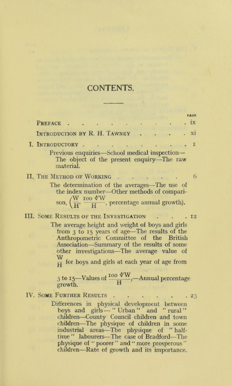 CONTENTS. PAGE Preface ix Introduction by R. H. Tawney . . . . xi I. Introductory i Previous enquiries—School medical inspection— The object of the present enquiry—The raw material. II. The Method of Working 6 The determination of the averages—The use of the index number—Other methods of compari- AV loo rw . . ... son, ( g> -—g—, percentage annual growth). III. Some Results of the Investigation . . .12 The average height and weight of boys and girls from 3 to 15 years of age—The results of the Anthropometric Committee of the British Association—Summary of the results of some other investigations—The average value of W g for boys and girls at each year of age from 3 to 15—Values of >—Annual percentage growth. ** IV. Some Further Results 23 Differences in physical development between boys and girls—“Urban” and “rural” children—County Council children and town children—The physique of children in some industrial areas—The physique of  half- time ” labourers—The case of Bradford—The physique of “ poorer ” and “ more prosperous ” children—Rate of growth and its importance.