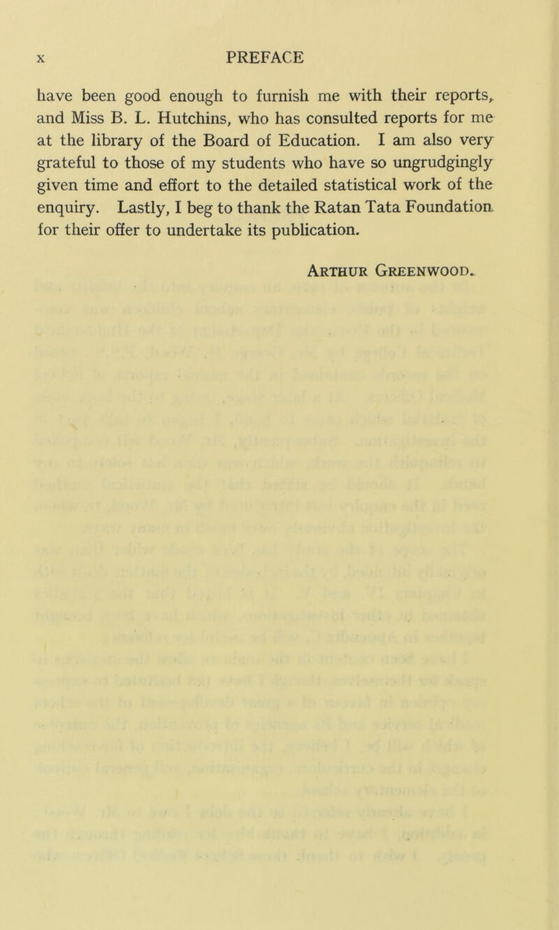 have been good enough to furnish me with their reports, and Miss B. L. Hutchins, who has consulted reports for me at the library of the Board of Education. I am also very grateful to those of my students who have so ungrudgingly given time and effort to the detailed statistical work of the enquiry. Lastly, I beg to thank the Ratan Tata Foundation for their offer to undertake its publication. Arthur Greenwood.