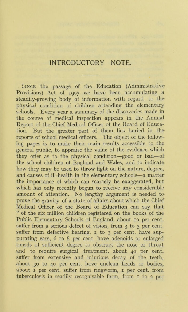 INTRODUCTORY NOTE. Since the passage of the Education (Administrative Provisions) Act of 1907 we have been accumulating a steadily-growing body of information with regard to the physical condition of children attending the elementary schools. Every year a summary of the discoveries made in the course of medical inspection appears in the Annual Report of the Chief Medical Officer of the Board of Educa- tion. But the greater part of them lies buried in the reports of school medical officers. The object of the follow- ing pages is to make their main results accessible to the general public, to appraise the value of the evidence which they offer as to the physical condition—good or bad—of the school children of England and Wales, and to indicate how they may be used to throw light on the nature, degree, and causes of ill-health in the elementary schools—a matter the importance of which can scarcely be exaggerated, but which has only recently begun to receive any considerable amount of attention. No lengthy argument is needed to prove the gravity of a state of affairs about which the Chief Medical Officer of the Board of Education can say that “ of the six million children registered on the books of the Public Elementary Schools of England, about 10 per cent, suffer from a serious defect of vision, from 3 to 5 per cent, suffer from defective hearing, 1 to 3 per cent, have sup- purating ears, 6 to 8 per cent, have adenoids or enlarged tonsils of sufficient degree to obstruct the nose or throat and to require surgical treatment, about 40 per cent.. suffer from extensive and injurious decay of the teeth, about 30 to 40 per cent, have unclean heads or bodies, about 1 per cent, suffer from ringworm, 1 per cent, from tuberculosis in readily recognisable form, from 1 to 2 per