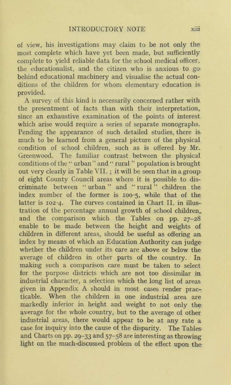 of view, his investigations may claim to be not only the most complete which have yet been made, but sufficiently complete to yield reliable data for the school medical officer, the educationalist, and the citizen who is anxious to go behind educational machinery and visualise the actual con- ditions of the children for whom elementary education is provided. A survey of this kind is necessarily concerned rather with the presentment of facts than with their interpretation, since an exhaustive examination of the points of interest which arise would require a series of separate monographs. Pending the appearance of such detailed studies, there is much to be learned from a general picture of the physical condition of school children, such as is offered by Mr. Greenwood. The familiar contrast between the physical conditions of the “ urban” and “ rural ” population is brought out very clearly in Table VII. ; it will be seen that in a group of eight County Council areas where it is possible to dis- criminate between “ urban ” and “ rural ” children the index number of the former is 100-5, while that of the latter is 102*4. The curves contained in Chart II. in illus- tration of the percentage annual growth of school children, and the comparison which the Tables on pp. 27-28 enable to be made between the height and weights of children in different areas, should be useful as offering an index by means of which an Education Authority can judge whether the children under its care are above or below the average of children in other parts of the country. In making such a comparison care must be taken to select for the purpose districts which are not too dissimilar in industrial character, a selection which the long list of areas given in Appendix A should in most cases render prac- ticable. When the children in one industrial area are markedly inferior in height and weight to not only the average for the whole country, but to the average of other industrial areas, there would appear to be at any rate a case for inquiry into the cause of the disparity. The Tables and Charts on pp. 29-33 and 57-58 are interesting as throwing light on the much-discussed problem of the effect upon the