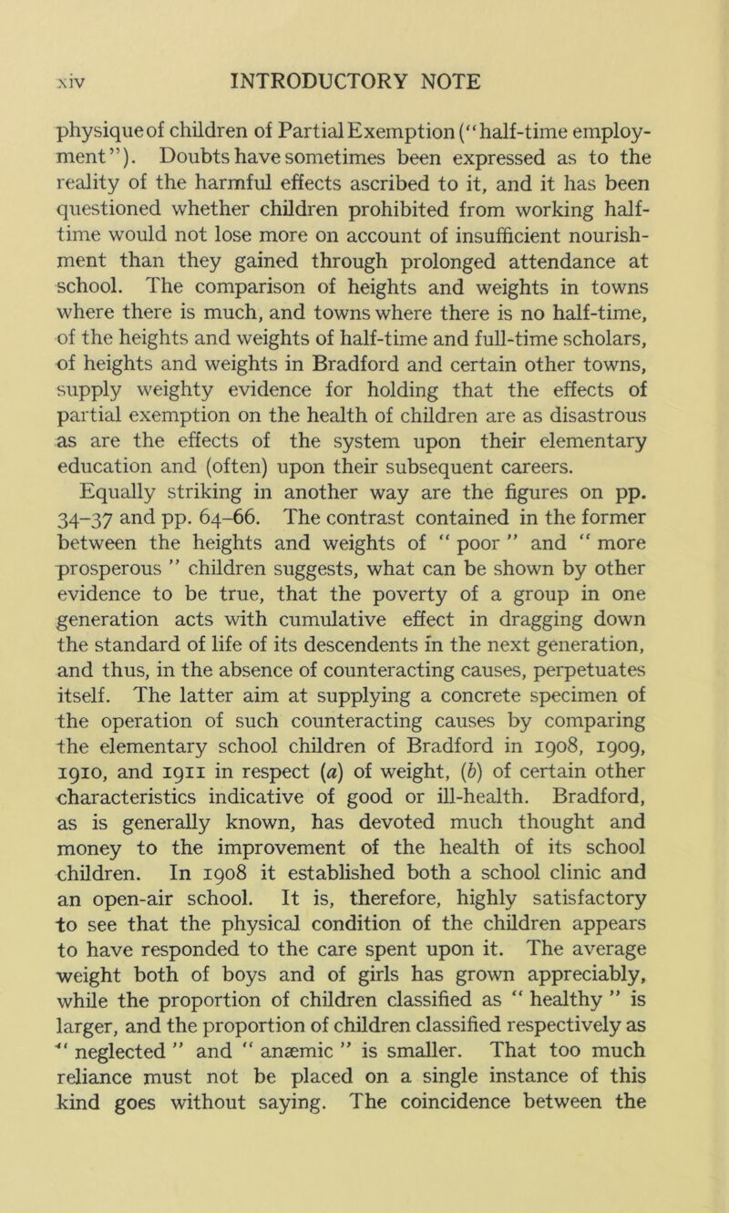 physique of children of Partial Exemption (“half-time employ- ment”). Doubts have sometimes been expressed as to the reality of the harmful effects ascribed to it, and it has been questioned whether children prohibited from working half- time would not lose more on account of insufficient nourish- ment than they gained through prolonged attendance at school. The comparison of heights and weights in towns where there is much, and towns where there is no half-time, of the heights and weights of half-time and full-time scholars, of heights and weights in Bradford and certain other towns, supply weighty evidence for holding that the effects of partial exemption on the health of children are as disastrous as are the effects of the system upon their elementary education and (often) upon their subsequent careers. Equally striking in another way are the figures on pp. 34-37 and pp. 64-66. The contrast contained in the former between the heights and weights of “ poor ” and “ more prosperous ” children suggests, what can be shown by other evidence to be true, that the poverty of a group in one generation acts with cumulative effect in dragging down the standard of life of its descendents in the next generation, and thus, in the absence of counteracting causes, perpetuates itself. The latter aim at supplying a concrete specimen of the operation of such counteracting causes by comparing the elementary school children of Bradford in 1908, 1909, 1910, and 1911 in respect (a) of weight, (b) of certain other characteristics indicative of good or ill-health. Bradford, as is generally known, has devoted much thought and money to the improvement of the health of its school children. In 1908 it established both a school clinic and an open-air school. It is, therefore, highly satisfactory to see that the physical condition of the children appears to have responded to the care spent upon it. The average weight both of boys and of girls has grown appreciably, while the proportion of children classified as “ healthy ” is larger, and the proportion of children classified respectively as ■*' neglected ” and “ anaemic ” is smaller. That too much reliance must not be placed on a single instance of this kind goes without saying. The coincidence between the