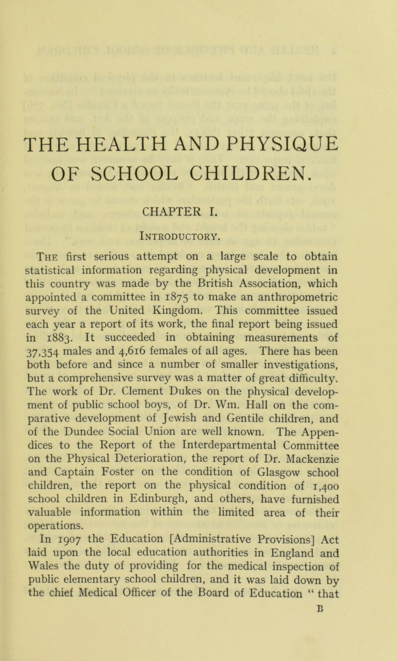 THE HEALTH AND PHYSIQUE OF SCHOOL CHILDREN. CHAPTER I. Introductory. The first serious attempt on a large scale to obtain statistical information regarding physical development in this country was made by the British Association, which appointed a committee in 1875 to make an anthropometric survey of the United Kingdom. This committee issued each year a report of its work, the final report being issued in 1883. It succeeded in obtaining measurements of 37,354 males and 4,616 females of all ages. There has been both before and since a number of smaller investigations, but a comprehensive survey was a matter of great difficulty. The work of Dr. Clement Dukes on the physical develop- ment of public school boys, of Dr. Wm. Hall on the com- parative development of Jewish and Gentile children, and of the Dundee Social Union are well known. The Appen- dices to the Report of the Interdepartmental Committee on the Physical Deterioration, the report of Dr. Mackenzie and Captain Foster on the condition of Glasgow school children, the report on the physical condition of 1,400 school children in Edinburgh, and others, have furnished valuable information within the limited area of their operations. In 1907 the Education [Administrative Provisions] Act laid upon the local education authorities in England and Wales the duty of providing for the medical inspection of public elementary school children, and it was laid down by the chief Medical Officer of the Board of Education “ that B