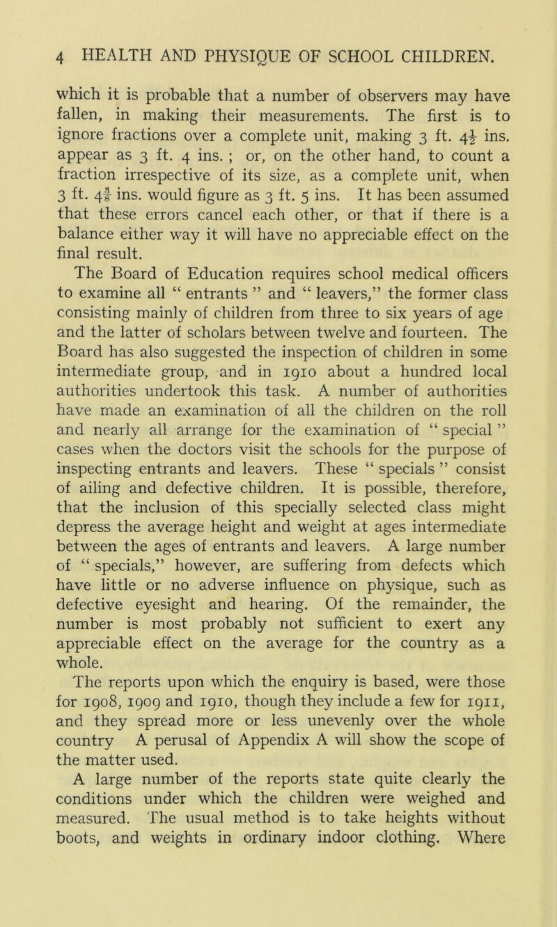 which it is probable that a number of observers may have fallen, in making their measurements. The first is to ignore fractions over a complete unit, making 3 ft. 4} ins. appear as 3 ft. 4 ins. ; or, on the other hand, to count a fraction irrespective of its size, as a complete unit, when 3 ft. 4I- ins. would figure as 3 ft. 5 ins. It has been assumed that these errors cancel each other, or that if there is a balance either way it will have no appreciable effect on the final result. The Board of Education requires school medical officers to examine all “ entrants ” and “ leavers,” the former class consisting mainly of children from three to six years of age and the latter of scholars between twelve and fourteen. The Board has also suggested the inspection of children in some intermediate group, and in 1910 about a hundred local authorities undertook this task. A number of authorities have made an examination of all the children on the roll and nearly all arrange for the examination of “ special ” cases when the doctors visit the schools for the purpose of inspecting entrants and leavers. These “ specials ” consist of ailing and defective children. It is possible, therefore, that the inclusion of this specially selected class might depress the average height and weight at ages intermediate between the ages of entrants and leavers. A large number of “ specials,” however, are suffering from defects which have little or no adverse influence on physique, such as defective eyesight and hearing. Of the remainder, the number is most probably not sufficient to exert any appreciable effect on the average for the country as a whole. The reports upon which the enquiry is based, were those for 1908, 1909 and 1910, though they include a few for 1911, and they spread more or less unevenly over the whole country A perusal of Appendix A will show the scope of the matter used. A large number of the reports state quite clearly the conditions under which the children were weighed and measured. The usual method is to take heights without boots, and weights in ordinary indoor clothing. Where