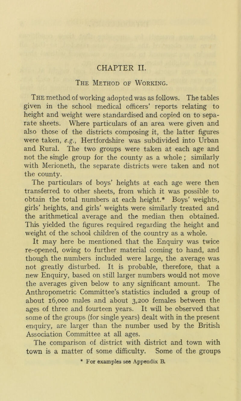 The Method of Working. The method of working adopted was as follows. The tables given in the school medical officers’ reports relating to height and weight were standardised and copied on to sepa- rate sheets. Where particulars of an area were given and also those of the districts composing it, the latter figures were taken, e.g., Hertfordshire was subdivided into Urban and Rural. The two groups were taken at each age and not the single group for the county as a whole ; similarly with Merioneth, the separate districts were taken and not the county. The particulars of boys’ heights at each age were then transferred to other sheets, from which it was possible to obtain the total numbers at each height.* Boys’ weights, girls’ heights, and girls’ weights were similarly treated and the arithmetical average and the median then obtained. This yielded the figures required regarding the height and weight of the school children of the country as a whole. It may here be mentioned that the Enquiry was twice re-opened, owing to further material coming to hand, and though the numbers included were large, the average was not greatly disturbed. It is probable, therefore, that a new Enquiry, based on still larger numbers would not move the averages given below to any significant amount. The Anthropometric Committee’s statistics included a group of about 16,000 males and about 3,200 females between the ages of three and fourteen years. It will be observed that some of the groups (for single years) dealt with in the present enquiry, are larger than the number used by the British Association Committee at all ages. The comparison of district with district and town with town is a matter of some difficulty. Some of the groups * For examples see Appendix B.