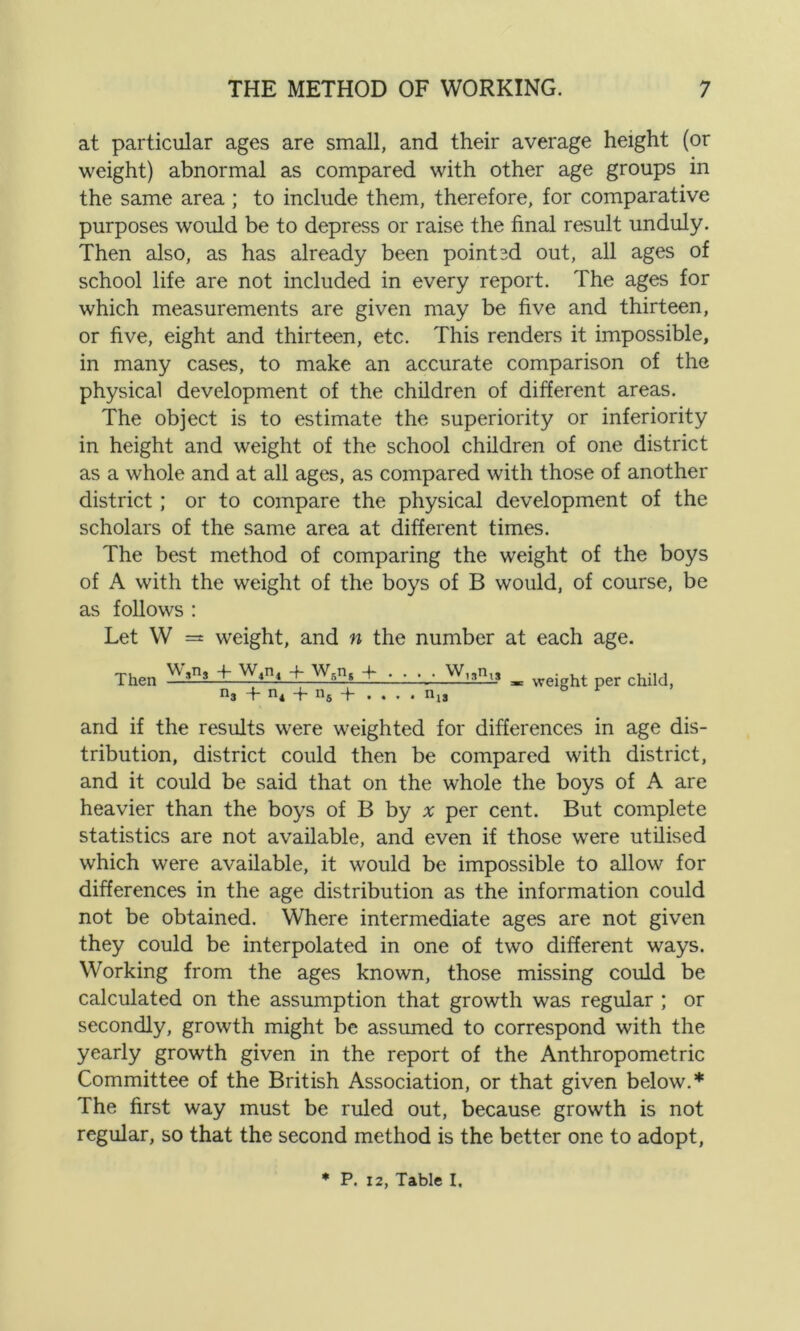 at particular ages are small, and their average height (or weight) abnormal as compared with other age groups in the same area; to include them, therefore, for comparative purposes would be to depress or raise the final result unduly. Then also, as has already been pointed out, all ages of school life are not included in every report. The ages for which measurements are given may be five and thirteen, or five, eight and thirteen, etc. This renders it impossible, in many cases, to make an accurate comparison of the physical development of the children of different areas. The object is to estimate the superiority or inferiority in height and weight of the school children of one district as a whole and at all ages, as compared with those of another district ; or to compare the physical development of the scholars of the same area at different times. The best method of comparing the weight of the boys of A with the weight of the boys of B would, of course, be as follows : Let W =t weight, and n the number at each age. Then T W4n4 4- W5nt + n3 + n4 + n5 + • , . W,3nis nis weight per child, and if the results were weighted for differences in age dis- tribution, district could then be compared with district, and it could be said that on the whole the boys of A are heavier than the boys of B by x per cent. But complete statistics are not available, and even if those were utilised which were available, it would be impossible to allow for differences in the age distribution as the information could not be obtained. Where intermediate ages are not given they could be interpolated in one of two different ways. Working from the ages known, those missing could be calculated on the assumption that growth was regular ; or secondly, growth might be assumed to correspond with the yearly growth given in the report of the Anthropometric Committee of the British Association, or that given below.* The first way must be ruled out, because growth is not regular, so that the second method is the better one to adopt, * P. 12, Table I.