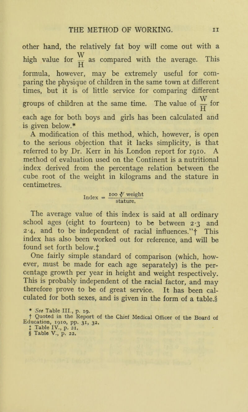 other hand, the relatively fat boy will come out with a W high value for — as compared with the average. This formula, however, may be extremely useful for com- paring the physique of children in the same town at different times, but it is of little service for comparing different W groups of children at the same time. The value of for each age for both boys and girls has been calculated and is given below.* A modification of this method, which, however, is open to the serious objection that it lacks simplicity, is that referred to by Dr. Kerr in his London report for 1910. A method of evaluation used on the Continent is a nutritional index derived from the percentage relation between the cube root of the weight in kilograms and the stature in centimetres. Index = too weight stature. The average value of this index is said at all ordinary school ages (eight to fourteen) to be between 2-3 and 2-4, and to be independent of racial influences.”1 This index has also been worked out for reference, and will be found set forth below.J One fairly simple standard of comparison (which, how- ever, must be made for each age separately) is the per- centage growth per year in height and weight respectively. This is probably independent of the racial factor, and may therefore prove to be of great service. It has been cal- culated for both sexes, and is given in the form of a table.§ * See Table III., p. 19. f Quoted in the Report of the Chief Medical Officer of the Board of Education, 1910, pp. 31, 32. J Table IV., p. 21, § Table V., p. 22.