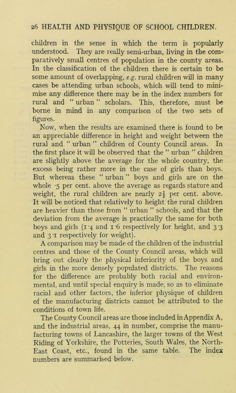 children in the sense in which the term is popularly understood. They are really semi-urban, living in the com- paratively small centres of population in the county areas. In the classification of the children there is certain to be some amount of overlapping, e.g. rural children will in many cases be attending urban schools, which will tend to mini- mise any difference there may be in the index numbers for rural and “ unban ” scholars. This, therefore, must be borne in mind in any comparison of the two sets of figures. Now, when the results are examined there is found to be an appreciable difference in height and weight between the rural and “ urban ” children of County Council areas. In the first place it will be observed that the “ urban ” children are slightly above the average for the whole country, the excess being rather more in the case of girls than boys. But whereas these “ urban ” boys and girls are on the whole -5 per cent, above the average as regards stature and weight, the rural children are nearly 2\ per cent, above. It will be noticed that relatively to height the rural children are heavier than those from “ urban ’’ schools, and that the deviation from the average is practically the same for both boys and girls (1 -4 and 1 -6 respectively for height, and 3 -3 and 3 -i respectively for weight). A comparison may be made of the children of the industrial centres and those of the County Council areas, which will bring out clearly the physical inferiority of the boys and girls in the more densely populated districts. The reasons for the difference are probably both racial and environ- mental, and until special enquiry is made, so as to eliminate racial and other factors, the inferior physique of children of the manufacturing districts cannot be attributed to the conditions of town life. The County Council areas are those included in Appendix A, and the industrial areas, 44 in number, comprise the manu- facturing towns of Lancashire, the larger towns of the West Riding of Yorkshire, the Potteries, South Wales, the North- East Coast, etc., found in the same table. The index numbers are summarised below.