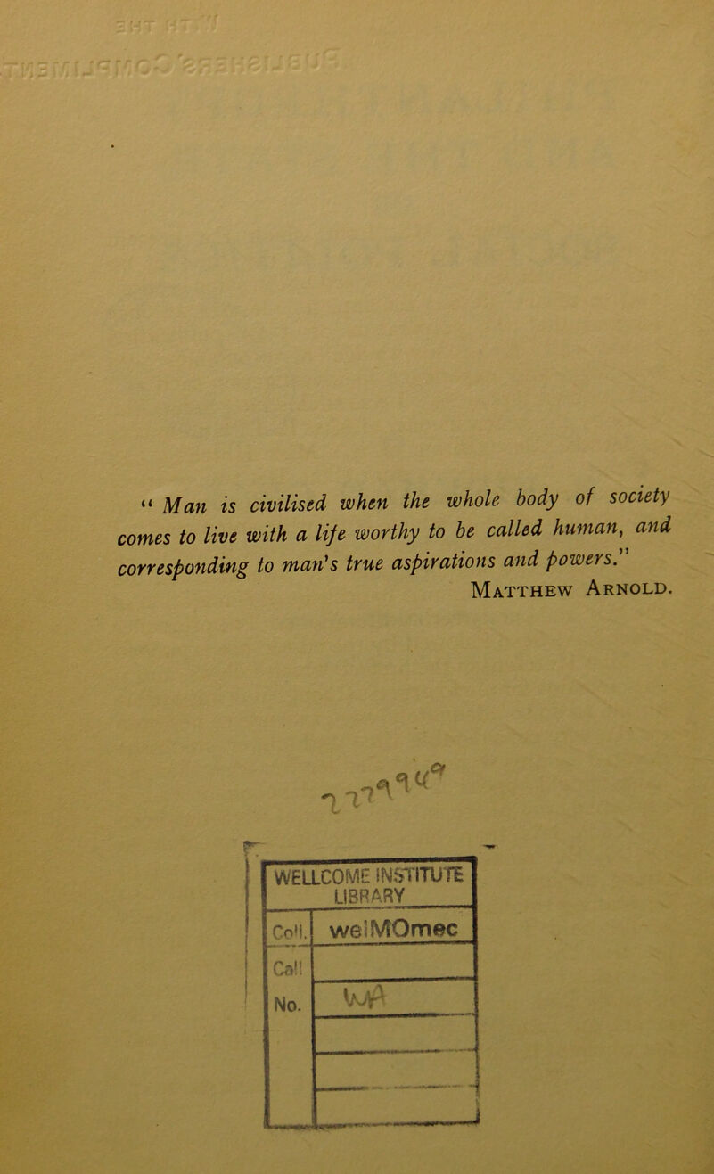 tr Man is civilised when the whole body of society comes to live with a life worthy to he called human, and corresponding to man's true aspirations and powers. Matthew Arnold, ot WELLCOME INSTITUTE LIBRARY Co'!. welMOmec Cal! No. '/vV^