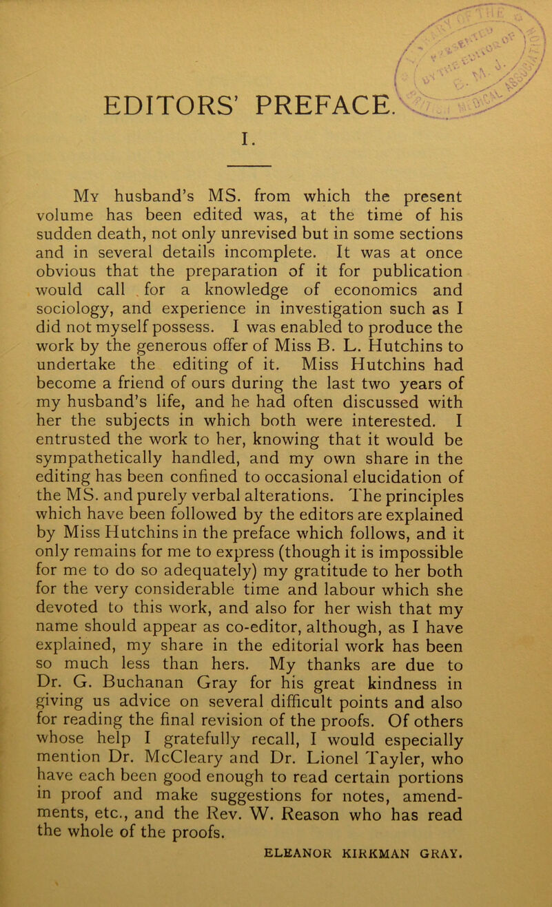 I. My husband’s MS. from which the present volume has been edited was, at the time of his sudden death, not only unrevised but in some sections and in several details incomplete. It was at once obvious that the preparation of it for publication would call . for a knowledge of economics and sociology, and experience in investigation such as I did not myself possess. I was enabled to produce the work by the generous offer of Miss B. L. Hutchins to undertake the editing of it. Miss Hutchins had become a friend of ours during the last two years of my husband’s life, and he had often discussed with her the subjects in which both were interested. I entrusted the work to her, knowing that it would be sympathetically handled, and my own share in the editing has been confined to occasional elucidation of the MS. and purely verbal alterations. The principles which have been followed by the editors are explained by Miss Hutchins in the preface which follows, and it only remains for me to express (though it is impossible for me to do so adequately) my gratitude to her both for the very considerable time and labour which she devoted to this work, and also for her wish that my name should appear as co-editor, although, as I have explained, my share in the editorial work has been so much less than hers. My thanks are due to Dr. G. Buchanan Gray for his great kindness in giving us advice on several difficult points and also for reading the final revision of the proofs. Of others whose help I gratefully recall, I would especially mention Dr. McCleary and Dr. Lionel Tayler, who have each been good enough to read certain portions in proof and make suggestions for notes, amend- ments, etc., and the Rev. W. Reason who has read the whole of the proofs. ELEANOR KIRKMAN GRAY.