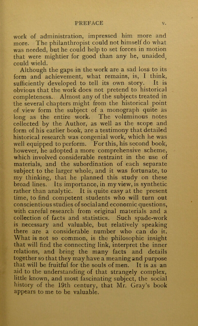 work of administration, impressed him more and more. The philanthropist could not himself do what was needed, but he could help to set forces in motion that were mightier for good than any he, unaided, could wield. Although the gaps in the work are a sad loss to its form and achievement, what remains, is, I think, sufficiently developed to tell its own story. It is obvious that the work does not pretend to historical completeness.. Almost any of the subjects treated in the several chapters might from the historical point of view form the subject of a monograph quite as long as the entire work. The voluminous notes collected by the Author, as well as the scope and form of his earlier book, are a testimony that detailed historical research was congenial work, which he was well equipped to perform. For this, his second book, however, he adopted a more comprehensive scheme, which involved considerable restraint in the use of materials, and the subordination of each separate subject to the larger whole, and it was fortunate, to my thinking, that he planned this study on these broad lines. Its importance, in my view, is synthetic rather than analytic. It is quite easy at the present time, to find competent students who will turn out conscientious studies of social and economic questions, with careful research from original materials and a collection of facts and statistics. Such spade-work is necessary and valuable, but relatively speaking there are a considerable number who can do it. What is not so common, is the philosophic insight that will find the connecting link, interpret the inner relations, and bring the many facts and details together so that they may have a meaning and purpose that will be fruitful for the souls of men. It is as an aid to the understanding of that strangely complex, little known, and most fascinating subject, the social history of the 19th century, that Mr. Gray’s book appears to me to be valuable.