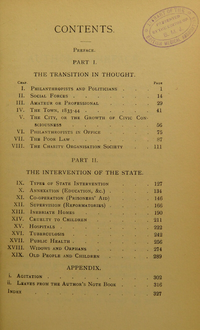 CONTENTS. Preface. PART I. THE TRANSITION IN THOUGHT. Chap. Page I. Philanthropists and Politicians • • • 1 II. Social Forces .... • - . 14 III. Amateur or Professional • • • 29 IV. The Town, 1833-44 . 41 V. The City, or the Growth of Civic Con- SCIOUSNESS .... * • 56 VI. Philanthropists in Office • • * 75 VII. The Poor Law .... • • • 87 vni. The Charity Organisation Society PART H. THE INTERVENTION OF THE STATE. 111 IX. Types of State Intervention 127 X. Annexation (Education, &c.) . • • • 134 XI. Co-operation (Prisoners’ Aid) • • • 146 XII. Supervision (Reformatories) . • 166 XIII. Inebriate Homes 190 XIV. Cruelty to Children 211 XV. Hospitals ..... 222 XVI. Tuberculosis .... 242 XVII. Public Health .... 256 XVIII. Widows and Orphans 274 XIX. Old People and Children APPENDIX. • 289 i. Agitation 302 ii. Leaves from the Author’s Note Book • • • 316 Index ♦ 1 # 327