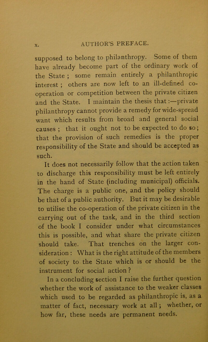 supposed to belong to philanthropy. Some of them have already become part of the ordinary work of the State ; some remain entirely a philanthropic interest ; others are now left to an ill-defined co- operation or competition between the private citizen and the State. I maintain the thesis thatprivate philanthropy cannot provide a remedy for wide-spread want which results from broad and general social causes ; that it ought not to be expected to do so; that the provision of such remedies is the proper responsibility of the State and should be accepted as such. It does not necessarily follow that the action taken to discharge this responsibility must be left entirely in the hand of State (including municipal) officials. The charge is a public one, and the policy should be that of a public authority. But it may be desirable to utilise the co-operation of the private citizen in the carrying out of the task, and in the third section of the book I consider under what circumstances this is possible, and what share the private citizen should take. That trenches on the larger con- sideration : What is the right attitude of the members of society to the State which is or should be the instrument for social action ? In a concluding section I raise the further question whether the work of assistance to the weaker classes which used to be regarded as philanthropic is, as a matter of fact, necessary work at all; whether, or how far, these needs are permanent needs.