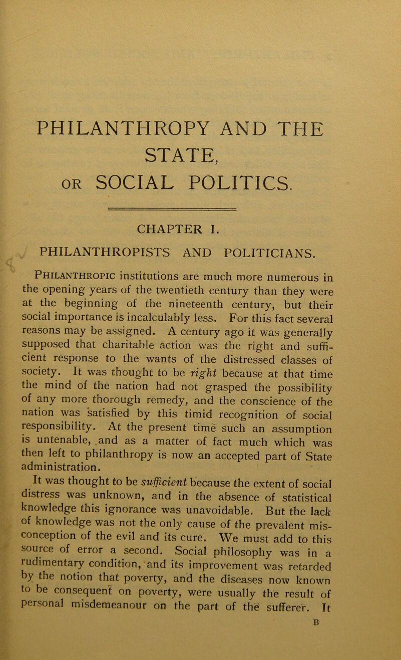 PHILANTHROPY AND THE STATE, OR SOCIAL POLITICS. CHAPTER I. PHILANTHROPISTS AND POLITICIANS. Philanthropic institutions are much more numerous in the opening years of the twentieth century than they were at the beginning of the nineteenth century, but their social importance is incalculably less. For this fact several reasons may be assigned. A century ago it was generally supposed that charitable action was the right and suffi- cient response to the wants of the distressed classes of society. It was thought to be right because at that time the mind of the nation had not grasped the possibility of any more thorough remedy, and the conscience of the nation was satisfied by this timid recognition of social responsibility. At the present time such an assumption is untenable, .and as a matter of fact much which was then left to philanthropy is now an accepted part of State administration. It was thought to be sufficient because the extent of social distress was unknown, and in the absence of statistical knowledge this ignorance was unavoidable. But the lack of knowledge was not the only cause of the prevalent mis- conception of the evil and its cure. We must add to this source of error a second. Social philosophy was in a rudimentary condition,'and its improvement was retarded by the notion that poverty, and the diseases now known to be consequent on poverty, were usually the result of personal misdemeanour on the part of the sufferer. It B