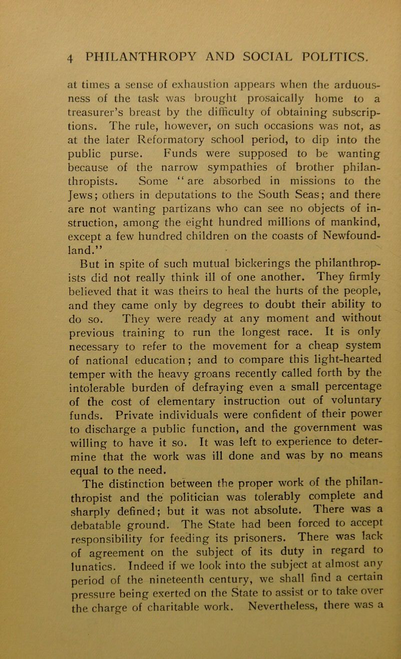 at times a sense of exhaustion appears when the arduous- ness of the task was brought prosaically home to a treasurer’s breast by the difficulty of obtaining subscrip- tions. The rule, however, on such occasions was not, as at the later Reformatory school period, to dip into the public purse. Funds were supposed to be wanting because of the narrow sympathies of brother philan- thropists. Some “ are absorbed in missions to the Jews; others in deputations to the South Seas; and there are not wanting partizans who can see no objects of in- struction, among the eight hundred millions of mankind, except a few hundred children on the coasts of Newfound- land.” But in spite of such mutual bickerings the philanthrop- ists did not really think ill of one another. They firmly believed that it was theirs to heal the hurts of the people, and they came only by degrees to doubt their ability to do so. They were ready at any moment and without previous training to run the longest race. It is only necessary to refer to the movement for a cheap system of national education; and to compare this light-hearted temper with the heavy groans recently called forth by the intolerable burden of defraying even a small percentage of tlie cost of elementary instruction out of voluntary funds. Private individuals were confident of their power to discharge a public function, and the government was willing to have it so. It was left to experience to deter- mine that tLe work was ill done and was by no means equal to the need. The distinction between the proper work of the philan- thropist and the politician was tolerably complete and sharply defined; but it was not absolute. There was a debatable ground. The State had been forced to accept responsibility for feeding its prisoners. There was lack of agreement on the subject of its duty in regard to lunatics. Indeed if we look into the subject at almost any period of the nineteenth century, we shall find a certain pressure being exerted on the State to assist or to take over the charge of charitable work. Nevertheless, there was a